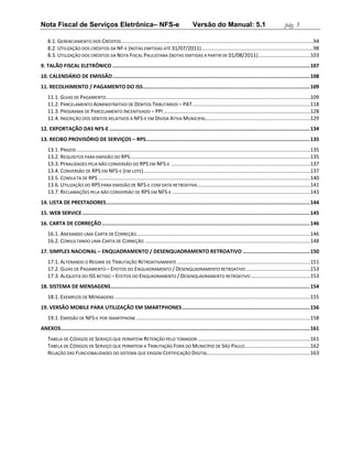 Nota Fiscal de Serviços Eletrônica– NFS-e                                                         Versão do Manual: 5.1                                       pág. 3

    8.1. GERENCIAMENTO DOS CRÉDITOS .................................................................................................................................... 94
    8.2. UTILIZAÇÃO DOS CRÉDITOS DA NF-E (NOTAS EMITIDAS ATÉ 31/07/2011) ............................................................................. 98
    8.3. UTILIZAÇÃO DOS CRÉDITOS DA NOTA FISCAL PAULISTANA (NOTAS EMITIDAS A PARTIR DE 01/08/2011)....................................103
9. TALÃO FISCAL ELETRÔNICO .................................................................................................................................. 107
10. CALENDÁRIO DE EMISSÃO .................................................................................................................................. 108
11. RECOLHIMENTO / PAGAMENTO DO ISS.............................................................................................................. 109
    11.1. GUIAS DE PAGAMENTO.............................................................................................................................................109
    11.2. PARCELAMENTO ADMINISTRATIVO DE DÉBITOS TRIBUTÁRIOS – PAT .................................................................................118
    11.3. PROGRAMA DE PARCELAMENTO INCENTIVADO – PPI .....................................................................................................128
    11.4. INSCRIÇÃO DOS DÉBITOS RELATIVOS À NFS-E EM DÍVIDA ATIVA MUNICIPAL........................................................................129
12. EXPORTAÇÃO DAS NFS-E .................................................................................................................................... 134
13. RECIBO PROVISÓRIO DE SERVIÇOS – RPS............................................................................................................ 135
    13.1. PRAZOS .................................................................................................................................................................135
    13.2. REQUISITOS PARA EMISSÃO DO RPS ............................................................................................................................135
    13.3. PENALIDADES PELA NÃO CONVERSÃO DO RPS EM NFS-E ................................................................................................137
    13.4. CONVERSÃO DE RPS EM NFS-E (EM LOTE) ...................................................................................................................137
    13.5. CONSULTA DE RPS ..................................................................................................................................................140
    13.6. UTILIZAÇÃO DO RPS PARA EMISSÃO DE NFS-E COM DATA RETROATIVA ..............................................................................141
    13.7. RECLAMAÇÕES PELA NÃO CONVERSÃO DE RPS EM NFS-E ...............................................................................................143
14. LISTA DE PRESTADORES ...................................................................................................................................... 144
15. WEB SERVICE ...................................................................................................................................................... 145
16. CARTA DE CORREÇÃO ......................................................................................................................................... 146
    16.1. ANEXANDO UMA CARTA DE CORREÇÃO........................................................................................................................146
    16.2. CONSULTANDO UMA CARTA DE CORREÇÃO ..................................................................................................................148
17. SIMPLES NACIONAL – ENQUADRAMENTO / DESENQUADRAMENTO RETROATIVO ............................................ 150
    17.1. ALTERANDO O REGIME DE TRIBUTAÇÃO RETROATIVAMENTE ............................................................................................151
    17.2. GUIAS DE PAGAMENTO – EFEITOS DO ENQUADRAMENTO / DESENQUADRAMENTO RETROATIVO ............................................153
    17.3. ALÍQUOTA DO ISS RETIDO – EFEITOS DO ENQUADRAMENTO / DESENQUADRAMENTO RETROATIVO .........................................153
18. SISTEMA DE MENSAGENS ................................................................................................................................... 154
    18.1. EXEMPLOS DE MENSAGENS .......................................................................................................................................155
19. VERSÃO MOBILE PARA UTILIZAÇÃO EM SMARTPHONES .................................................................................... 156
    19.1. EMISSÃO DE NFS-E POR SMARTPHONE ........................................................................................................................158
ANEXOS.................................................................................................................................................................... 161
    TABELA DE CÓDIGOS DE SERVIÇO QUE PERMITEM RETENÇÃO PELO TOMADOR ..............................................................................161
    TABELA DE CÓDIGOS DE SERVIÇO QUE PERMITEM A TRIBUTAÇÃO FORA DO MUNICÍPIO DE SÃO PAULO .............................................162
    RELAÇÃO DAS FUNCIONALIDADES DO SISTEMA QUE EXIGEM CERTIFICAÇÃO DIGITAL.......................................................................163
 