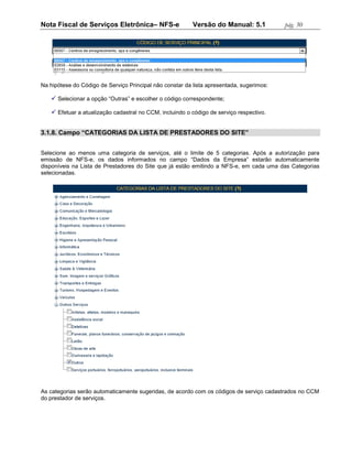 Nota Fiscal de Serviços Eletrônica– NFS-e                 Versão do Manual: 5.1           pág. 30




Na hipótese do Código de Serviço Principal não constar da lista apresentada, sugerimos:

    Selecionar a opção “Outras” e escolher o código correspondente;

    Efetuar a atualização cadastral no CCM, incluindo o código de serviço respectivo.


3.1.8. Campo “CATEGORIAS DA LISTA DE PRESTADORES DO SITE”


Selecione ao menos uma categoria de serviços, até o limite de 5 categorias. Após a autorização para
emissão de NFS-e, os dados informados no campo “Dados da Empresa” estarão automaticamente
disponíveis na Lista de Prestadores do Site que já estão emitindo a NFS-e, em cada uma das Categorias
selecionadas.




As categorias serão automaticamente sugeridas, de acordo com os códigos de serviço cadastrados no CCM
do prestador de serviços.
 