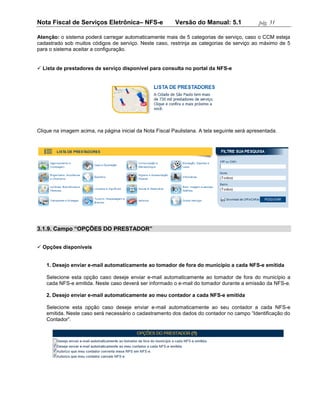 Nota Fiscal de Serviços Eletrônica– NFS-e                 Versão do Manual: 5.1               pág. 31

Atenção: o sistema poderá carregar automaticamente mais de 5 categorias de serviço, caso o CCM esteja
cadastrado sob muitos códigos de serviço. Neste caso, restrinja as categorias de serviço ao máximo de 5
para o sistema aceitar a configuração.


 Lista de prestadores de serviço disponível para consulta no portal da NFS-e




Clique na imagem acima, na página inicial da Nota Fiscal Paulistana. A tela seguinte será apresentada.




3.1.9. Campo “OPÇÕES DO PRESTADOR”


 Opções disponíveis


    1. Desejo enviar e-mail automaticamente ao tomador de fora do município a cada NFS-e emitida

    Selecione esta opção caso deseje enviar e-mail automaticamente ao tomador de fora do município a
    cada NFS-e emitida. Neste caso deverá ser informado o e-mail do tomador durante a emissão da NFS-e.

    2. Desejo enviar e-mail automaticamente ao meu contador a cada NFS-e emitida

    Selecione esta opção caso deseje enviar e-mail automaticamente ao seu contador a cada NFS-e
    emitida. Neste caso será necessário o cadastramento dos dados do contador no campo “Identificação do
    Contador”.
 