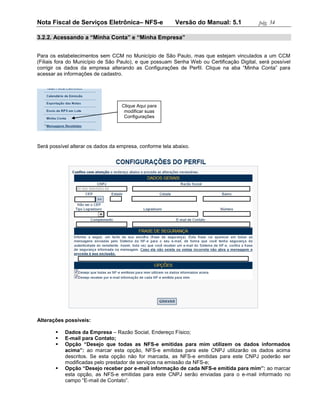 Nota Fiscal de Serviços Eletrônica– NFS-e                 Versão do Manual: 5.1            pág. 34

3.2.2. Acessando a “Minha Conta” e “Minha Empresa”


Para os estabelecimentos sem CCM no Município de São Paulo, mas que estejam vinculados a um CCM
(Filiais fora do Município de São Paulo), e que possuam Senha Web ou Certificação Digital, será possível
corrigir os dados da empresa alterando as Configurações de Perfil. Clique na aba “Minha Conta” para
acessar as informações de cadastro.




                                   Clique Aqui para
                                    modificar suas
                                    Configurações




Será possível alterar os dados da empresa, conforme tela abaixo.




Alterações possíveis:

          Dados da Empresa – Razão Social, Endereço Físico;
          E-mail para Contato;
          Opção “Desejo que todas as NFS-e emitidas para mim utilizem os dados informados
           acima”: ao marcar esta opção, NFS-e emitidas para este CNPJ utilizarão os dados acima
           descritos. Se esta opção não for marcada, as NFS-e emitidas para este CNPJ poderão ser
           modificadas pelo prestador de serviços na emissão da NFS-e;
          Opção “Desejo receber por e-mail informação de cada NFS-e emitida para mim”: ao marcar
           esta opção, as NFS-e emitidas para este CNPJ serão enviadas para o e-mail informado no
           campo “E-mail de Contato”.
 