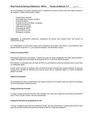 Nota Fiscal de Serviços Eletrônica– NFS-e                Versão do Manual: 5.1              pág. 36

As funcionalidades de sistema liberadas para o prestador de serviços pessoa física sob regime autônomo
são restritas, e estão representadas a seguir:


      Configurações de Perfil;
      Autorização para emissão de NFS-e;
      Emissão de NFS-e;
      Consulta de NFS-e emitidas / recebidas;
      Talão Fiscal eletrônico;
      Calendário de emissão;
      Exportação de NFS-e;
      Envio de RPS em lote;
      Mensagens recebidas.



Importante: os profissionais autônomos, prestadores de serviço como pessoa física, são isentos do
recolhimento do ISS.


As configurações do perfil para pessoa física prestadora de serviços será similar ao procedimento para
pessoa jurídica (veja item 3.1), com algumas exceções, exemplificadas a seguir.


Acesso ao sistema NFS-e


Profissionais autônomos que utilizam o sistema por meio da senha simplificada não terão disponibilizada a
opção “Solicitação para autorização de emissão de NFS-e” no perfil de “Minha empresa”.

Para solicitar a autorização para emissão de NFS-e os profissionais autônomos deverão obter a senha web
ou certificação digital.

A partir deste momento os acessos, tanto ao perfil de tomador pessoa física quanto prestador de serviços
pessoa física, deverão ser efetuados por meio de senha web ou certificado digital, e a senha simplificada
perderá seu efeito.


Regime de tributação


Os prestadores de serviço pessoa física sob regime autônomo não poderão optar por regime de tributação
de forma semelhante à pessoa jurídica.


Código de Serviço Principal


O campo “Código de Serviço Principal” será mostrado com a lista dos códigos de serviço ativos cadastrados
para o CCM. A opção “Outras” não será apresentada.


Categorias das listas de prestadores do site


O campo “Categorias das listas de prestadores do site” não será apresentado. Consequentemente não será
possível consultar profissional autônomo emitente de NFS-e na lista de prestadores.
 