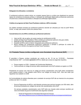 Nota Fiscal de Serviços Eletrônica– NFS-e                  Versão do Manual: 5.1               pág. 37


Delegação de atribuições a contadores


O profissional autônomo poderá indicar um contador pessoa física ou jurídica que obedecerá às mesmas
regras de contadores de pessoas jurídicas. A utilização de certificação digital pelos profissionais autônomos
vinculará seus contadores autorizados à utilização de certificação digital própria.


Créditos do programa da Nota Fiscal Paulistana relativos a NFS-e tomadas


Os créditos recebidos tomados por profissional autônomo deverão ser utilizados por meio do perfil “Minha
Conta”, ou seja, pelo acesso inicial como pessoa física.


Características de uma NFS-e emitida por profissional autônomo


       Valor de ISS: não se aplica, por serem isentos do recolhimento do ISS;
       Crédito da Nota Fiscal Paulistana: NFS-e emitida por profissional autônomo não gera crédito;
       Retenção de ISS: bloqueada para profissional autônomo;
       Emissão de NFS-e para si mesmo: bloqueada para profissional autônomo;
       NFS-e emitidas por profissionais autônomos credenciam o tomador a participar do sorteio de
        prêmios em dinheiro do programa da Nota Fiscal Paulistana.



3.5. Prestador Pessoa Jurídica configurado como Sociedade Uniprofissional (SUP)



É permitida à Pessoa Jurídica constituída em acordo ao Art. 15 da Lei 13.701/03 – Sociedade
Uniprofissional, SUP – a emissão opcional de NFS-e, desde que cumpra os seguintes requisitos.


       Possua registro no CCM – Cadastro de Contribuintes Mobiliários;
       Tenha somente um código de serviço válido caracterizado como SUP atrelado ao registro no CCM.


Prestadores de serviço com mais de um código de serviço caracterizado como SUP serão considerados
como pessoa jurídica, e não poderão emitir NFS-e nos códigos de serviço SUP. Para isso terão que
regularizar seu cadastro no CCM.


As funcionalidades de sistema liberadas para o prestador de serviços SUP são as mesmas de uma pessoa
jurídica (ver item 3.1), exceto:


       Guia de Pagamentos da NFS-e: será liberada somente para serviços tomados com ISS retido, além
        de serviços prestados por códigos de serviço não caracterizados como SUP.

        Os serviços prestados caracterizados como SUP terão seu imposto sobre serviços recolhido por
        meio de emissão de guia de recolhimento das seguintes maneiras:

            o   Portal de Pagamentos da Secretaria Municipal de Finanças:
                http://www.prefeitura.sp.gov.br/cidade/secretarias/financas/servicos/pagamentodetributos/;
 