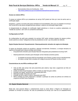 Nota Fiscal de Serviços Eletrônica– NFS-e                  Versão do Manual: 5.1            pág. 38

           o   Demonstrativo Único do Contribuinte – DUC:
               http://www.prefeitura.sp.gov.br/cidade/secretarias/financas/servicos/duc/.


Acesso ao sistema NFS-e


O acesso ao sistema NFS-e por prestadores de serviço SUP poderá ser feito por meio de senha web ou
certificação digital.

Entretanto, o acesso via senha web possui limitação de funcionalidades. Para que um prestador de serviços
SUP emita NFS-e ele deverá obrigatoriamente acessar o sistema via certificação digital válida.

A obrigatoriedade de utilização de certificação digital estende-se e vincula os usuários cadastrados via
“Gestão de usuários”, bem como os contadores autorizados.


Configurações de Perfil


As configurações de perfil para prestador de serviços SUP serão similares àquelas de pessoa jurídica,
exceto quanto ao campo “Categorias da lista de prestadores do site”, que não poderá ser alterado.


Opção Simples Nacional: Enquadramento / Desenquadramento retroativo de regime de tributação


O regime de tributação poderá ser escolhido e alterado normalmente. Entretanto, a correção retroativa do
regime de tributação para notas já emitidas será limitada.
     Enquadramento retroativo para Simples Nacional: bloqueado para prestadores de serviço SUP;

      Desenquadramento retroativo para tributação normal: liberado somente quando:

           o   O prestador de serviços SUP foi enquadrado como Pessoa Jurídica comum retroativamente;
           o   As notas a corrigir foram emitidas com código de serviço de Pessoa Jurídica comum.


Características de uma NFS-e emitida por SUP


      Valor de ISS: este campo não será preenchido pelo sistema, haja vista o pagamento ser feito em
       base fixa trimestral;
      Crédito da Nota Fiscal Paulistana: NFS-e emitida por SUP não gera crédito;
      Emissão com opção “Isento/Imune”: bloqueada para SUP;
      Retenção de ISS: bloqueada para SUP;
      Emissão de NFS-e para si mesmo: bloqueada para SUP;
      NFS-e emitidas por SUP credenciam o tomador a participar do sorteio de prêmios em dinheiro do
       programa da Nota Fiscal Paulistana.



3.6. Opção Simples Nacional


Nesta tela, será possível efetuar o cadastramento inicial ou ainda alterar o Regime de Tributação do
prestador ou tomador de serviços. No caso de prestadores de serviço com mais de um estabelecimento
 