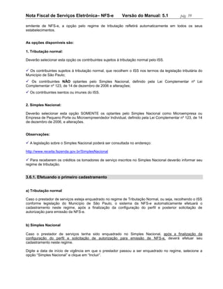 Nota Fiscal de Serviços Eletrônica– NFS-e                  Versão do Manual: 5.1            pág. 39

emitente de NFS-e, a opção pelo regime de tributação refletirá automaticamente em todos os seus
estabelecimentos.


As opções disponíveis são:

1. Tributação normal:

Deverão selecionar esta opção os contribuintes sujeitos à tributação normal pelo ISS.

 Os contribuintes sujeitos à tributação normal, que recolhem o ISS nos termos da legislação tributária do
Município de São Paulo;
 Os contribuintes NÃO optantes pelo Simples Nacional, definido pela Lei Complementar nº Lei
Complementar nº 123, de 14 de dezembro de 2006 e alterações;
 Os contribuintes isentos ou imunes do ISS.


2. Simples Nacional:

Deverão selecionar esta opção SOMENTE os optantes pelo Simples Nacional como Microempresa ou
Empresa de Pequeno Porte ou Microempreendedor Individual, definido pela Lei Complementar nº 123, de 14
de dezembro de 2006, e alterações.


Observações:

 A legislação sobre o Simples Nacional poderá ser consultada no endereço:

http://www.receita.fazenda.gov.br/SimplesNacional

 Para receberem os créditos os tomadores de serviço inscritos no Simples Nacional deverão informar seu
regime de tributação.


3.6.1. Efetuando o primeiro cadastramento


a) Tributação normal

Caso o prestador de serviços esteja enquadrado no regime de Tributação Normal, ou seja, recolhendo o ISS
conforme legislação do Município de São Paulo, o sistema da NFS-e automaticamente efetuará o
cadastramento neste regime, após a finalização da configuração do perfil e posterior solicitação de
autorização para emissão da NFS-e.


b) Simples Nacional

Caso o prestador de serviços tenha sido enquadrado no Simples Nacional, após a finalização da
configuração do perfil e solicitação de autorização para emissão de NFS-e, deverá efetuar seu
cadastramento neste regime.

Digite a data de início de vigência em que o prestador passou a ser enquadrado no regime, selecione a
opção “Simples Nacional” e clique em “Incluir”.
 