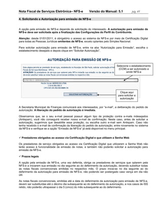 Nota Fiscal de Serviços Eletrônica– NFS-e               Versão do Manual: 5.1               pág. 41

4. Solicitando a Autorização para emissão de NFS-e


A opção pela emissão de NFS-e depende de solicitação do interessado. A autorização para emissão de
NFS-e deve ser solicitada após a finalização das Configurações do Perfil do Contribuinte.

Atenção: desde 01/01/2011, é obrigatório o acesso ao sistema da NFS-e por meio de Certificação Digital
para todas as Pessoas Jurídicas emitentes de NFS-e, exceto optantes pelo Simples Nacional.

Para solicitar autorização para emissão de NFS-e, entre na aba “Autorização para Emissão”, escolha o
estabelecimento desejado e depois clique em “Solicitar Autorização”.




                                                                              Selecione o estabelecimento
                                                                               (CCM) a ser autorizado a
                                                                                      emitir NFS-e




                                                                                 Clique aqui
                                                                                para solicitar a
                                                                                 autorização


A Secretaria Municipal de Finanças comunicará aos interessados, por “e-mail”, a deliberação do pedido de
autorização. A liberação do pedido de autorização é imediata.

Observamos que, se o seu e-mail pessoal possuir algum tipo de proteção contra e-mails indesejados
(Antispam), você não conseguirá receber nosso e-mail de confirmação. Neste caso, antes de solicitar a
autorização, sugerimos que desabilite essa proteção, ou escolha outro e-mail sem Antispam. Caso não
tenha recebido o e-mail de confirmação da liberação do pedido de autorização, entre novamente no sistema
da NFS-e e verifique se a opção “Emissão de NFS-e” já está disponível no menu principal.


 Prestadores obrigados ao acesso via Certificação Digital e que utilizem a Senha Web

Os prestadores de serviço obrigados ao acesso via Certificação Digital que utilizarem a Senha Web não
terão acesso à funcionalidade de emissão de notas, e também não poderão solicitar a autorização para
emissão de NFS-e.

 Prazos legais

A opção pela emissão de NFS-e, uma vez deferida, obriga os prestadores de serviços que optarem pela
NFS-e a iniciarem sua emissão no dia seguinte ao do deferimento da autorização, devendo substituir todas
as notas fiscais convencionais emitidas no respectivo mês. O prazo inicia-se no dia seguinte ao do
deferimento da autorização para emissão de NFS-e, não podendo ser postergado caso vença em dia não
útil.

As notas fiscais convencionais, emitidas até a data do deferimento da autorização para emissão de NFS-e,
devem ser substituídas até o décimo dia subsequente ao do deferimento da autorização, e nos casos de ISS
retido, não poderão ultrapassar o dia 5 (cinco) do mês subsequente ao do deferimento.
 