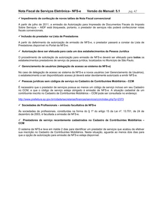 Nota Fiscal de Serviços Eletrônica– NFS-e                 Versão do Manual: 5.1             pág. 42

 Impedimento de confecção de novos talões de Nota Fiscal convencional

A partir de julho de 2011, a emissão da Autorização para Impressão de Documentos Fiscais do Imposto
Sobre Serviços – AIDF está bloqueada, portanto, o prestador de serviços não poderá confeccionar notas
fiscais convencionais.

 Inclusão do prestador na Lista de Prestadores

A partir do deferimento da autorização de emissão de NFS-e, o prestador passará a constar da Lista de
Prestadores disponível no Portal da NFS-e.

 Autorização deve ser efetuada para cada um dos estabelecimentos da Pessoa Jurídica

O procedimento de solicitação de autorização para emissão de NFS-e deverá ser efetuado para todos os
estabelecimentos prestadores de serviço da pessoa jurídica, localizados no Município de São Paulo.

 Gerenciamento de usuários (delegação de acesso ao sistema da NFS-e)

No caso de delegação de acesso ao sistema da NFS-e a novos usuários (ver Gerenciamento de Usuários),
o estabelecimento a ser disponibilizado acesso já deverá estar devidamente autorizado a emitir NFS-e.

 Pessoas jurídicas sem códigos de serviço no Cadastro de Contribuintes Mobiliários - CCM

É necessário que o prestador de serviços possua ao menos um código de serviço incluso em seu Cadastro
no CCM, e que o código de serviço esteja obrigado à emissão de NFS-e. A situação cadastral de um
contribuinte inscrito no Cadastro de Contribuintes Mobiliários – CCM pode ser consultada no endereço:

http://www.prefeitura.sp.gov.br/cidade/secretarias/financas/servicos/ccm/index.php?p=2373

 Sociedades de Profissionais – emissão facultativa de NFS-e

Às sociedades de profissionais, constituídas na forma do § 1º do artigo 15 da Lei nº. 13.701, de 24 de
dezembro de 2003, é facultada a emissão de NFS-e.

 Prestadores de serviço recentemente cadastrados no Cadastro de Contribuintes Mobiliários –
CCM

O sistema da NFS-e leva em média 2 dias para identificar um prestador de serviços que acabou de efetivar
sua inscrição no Cadastro de Contribuintes Mobiliários. Nesta situação, aguarde ao menos dois dias para
que a opção de autorização para emissão de NFS-e esteja disponível.
 
