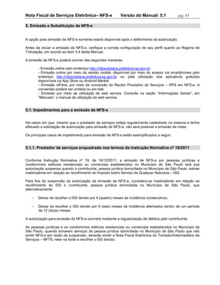 Nota Fiscal de Serviços Eletrônica– NFS-e                Versão do Manual: 5.1               pág. 43

5. Emissão e Substituição de NFS-e


A opção para emissão da NFS-e somente estará disponível após o deferimento da autorização.

Antes de iniciar a emissão da NFS-e, verifique a correta configuração de seu perfil quanto ao Regime de
Tributação, em acordo ao item 3.4 deste Manual.

A emissão de NFS-e poderá ocorrer das seguintes maneiras:

       - Emissão online pelo endereço http://nfpaulistana.prefeitura.sp.gov.br;
       - Emissão online por meio da versão mobile, disponível por meio do acesso via smartphones pelo
       endereço http://nfpaulistana.prefeitura.sp.gov.br ou pela utilização dos aplicativos gratuitos
       disponíveis na App Store ou Android Market;
       - Emissão off-line, por meio da conversão do Recibo Provisório de Serviços – RPS em NFS-e. A
       conversão poderá ser unitária ou em lote;
       - Emissão por meio da utilização de web service. Consulte na seção “Informações Gerais”, em
       “Manuais”, o manual de utilização de web service.


5.1. Impedimentos para a emissão de NFS-e


Há casos em que, mesmo que o prestador de serviços esteja regularmente cadastrado no sistema e tenha
efetuado a solicitação de autorização para emissão de NFS-e, não será possível a emissão de notas.

Os principais casos de impedimento para emissão de NFS-e estão exemplificados a seguir.


5.1.1. Prestador de serviços enquadrado nos termos da Instrução Normativa nº 19/2011


Conforme Instrução Normativa nº 19, de 16/12/2011, a emissão de NFS-e por pessoas jurídicas e
condomínios edilícios residenciais ou comerciais estabelecidos no Município de São Paulo terá sua
autorização suspensa quando o contribuinte, pessoa jurídica domiciliada no Município de São Paulo, estiver
inadimplente em relação ao recolhimento do Imposto sobre Serviço de Qualquer Natureza – ISS.

Para fins de suspensão da autorização da emissão da NFS-e, considera-se inadimplente em relação ao
recolhimento do ISS o contribuinte, pessoa jurídica domiciliada no Município de São Paulo, que
alternativamente:

      Deixar de recolher o ISS devido por 4 (quatro) meses de incidência consecutivos;

      Deixar de recolher o ISS devido por 6 (seis) meses de incidência alternados dentro de um período
       de 12 (doze) meses.

A autorização para emissão da NFS-e ocorrerá mediante a regularização de débitos pelo contribuinte.

As pessoas jurídicas e os condomínios edilícios residenciais ou comerciais estabelecidos no Município de
São Paulo, quando tomarem serviços de pessoa jurídica domiciliada no Município de São Paulo que não
emitir NFS-e em razão da suspensão, deverão emitir a Nota Fiscal Eletrônica do Tomador/Intermediário de
Serviços – NFTS, reter na fonte e recolher o ISS devido.
 