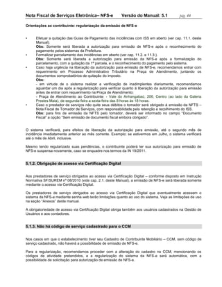 Nota Fiscal de Serviços Eletrônica– NFS-e               Versão do Manual: 5.1              pág. 44

Orientações ao contribuinte: regularização da emissão de NFS-e


•     Efetuar a quitação das Guias de Pagamento das incidências com ISS em aberto (ver cap. 11.1. deste
      Manual).
      Obs: Somente será liberada a autorização para emissão de NFS-e após o reconhecimento do
      pagamento pelos sistemas da Prefeitura.
•     Formalizar parcelamento das incidências em aberto (ver cap. 11.2. e 11.3.).
      Obs: Somente será liberada a autorização para emissão da NFS-e após a formalização do
      parcelamento, com a quitação da 1ª parcela, e o reconhecimento do pagamento pelo sistema.
•     Caso haja urgência na liberação da autorização para emissão de NFS-e, recomendamos entrar com
      requerimento em Processo Administrativo Tributário na Praça de Atendimento, juntando os
      documentos comprobatórios de quitação do imposto.
      Obs:
      - em virtude de o sistema realizar a verificação de inadimplentes diariamente, recomendamos
      aguardar um dia após a regularização para verificar quanto à liberação da autorização para emissão
      antes de entrar com requerimento na Praça de Atendimento;
      - Praça de Atendimento ao Contribuinte: - Vale do Anhangabaú, 206, Centro (ao lado da Galeria
      Prestes Maia), de segunda-feira a sexta-feira das 8 horas às 18 horas.
•     Caso o prestador de serviços não quite seus débitos o tomador será obrigado à emissão da NFTS –
      Nota Fiscal de Tomador de Serviços, com responsabilidade pela retenção e recolhimento do ISS.
      Obs: para fins de emissão da NFTS pelo tomador, deverá ser informado no campo “Documento
      Fiscal” a opção “Sem emissão de documento fiscal embora obrigado”.


O sistema verificará, para efeitos de liberação da autorização para emissão, até o segundo mês de
incidência imediatamente anterior ao mês corrente. Exemplo: se estivermos em Julho, o sistema verificará
até o mês de Abril, inclusive.

Mesmo tendo regularizado suas pendências, o contribuinte poderá ter sua autorização para emissão de
NFS-e suspensa novamente, caso se enquadre nos termos da IN 19/2011.


5.1.2. Obrigação de acesso via Certificação Digital


Aos prestadores de serviço obrigados ao acesso via Certificação Digital – conforme disposto em Instrução
Normativa SF/SUREM nº 08/2010 (vide cap. 2.1. deste Manual), a emissão de NFS-e será liberada somente
mediante o acesso via Certificação Digital.

Os prestadores de serviço obrigados ao acesso via Certificação Digital que eventualmente acessem o
sistema da NFS-e mediante senha web terão limitações quanto ao uso do sistema. Veja as limitações de uso
na seção “Anexos” deste manual.

A obrigatoriedade de acesso via Certificação Digital obriga também aos usuários cadastrados na Gestão de
Usuários e aos contadores.


5.1.3. Não há código de serviço cadastrado para o CCM


Nos casos em que o estabelecimento tiver seu Cadastro de Contribuinte Mobiliário – CCM, sem código de
serviço cadastrado, não haverá a possibilidade de emissão de NFS-e.

Para a regularização, recomendamos proceder com a alteração do cadastro no CCM, mencionando os
códigos de atividade pretendidos, e a regularização do sistema da NFS-e será automática, com a
possibilidade de solicitação para autorização de emissão de NFS-e.
 
