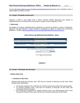 Nota Fiscal de Serviços Eletrônica– NFS-e                Versão do Manual: 5.1              pág. 45

Acesse http://www.prefeitura.sp.gov.br/cidade/secretarias/financas/servicos/ccm/ para orientações quanto à
regularização do cadastro no CCM.


5.2. Campo “Prestador de Serviços”


Selecione o CCM no qual deseja emitir a NFS-e. Somente estarão disponíveis para seleção os
estabelecimentos com inscrição ativa e que possuam códigos de serviço vigentes no CCM.

 Observação

Na hipótese de existirem estabelecimentos prestadores de serviço não listados no campo “Contribuinte”,
sugerimos que seja efetuada a devida inscrição ou atualização de dados no Cadastro de Contribuintes
Mobiliários – CCM em http://www.prefeitura.sp.gov.br/cidade/secretarias/financas/servicos/ccm.




5.3. Campo “Tributação dos Serviços”


 Opções disponíveis


   1. Tributado em São Paulo

   Selecione esta opção para serviços onde o ISS deve ser recolhido ao Município de São Paulo. Nesta
   situação estão enquadrados:

          Os serviços prestados onde o ISS deve ser recolhido ao Município de São Paulo pelo prestador;
          Os serviços prestados onde o ISS deve ser recolhido ao Município de São Paulo pelo
           responsável tributário (tomador);
          Os contribuintes enquadrados no Simples Nacional, tanto como Microempresa quanto como
           Empresa de Pequeno Porte, onde o ISS deve ser recolhido ao Município de São Paulo;
 