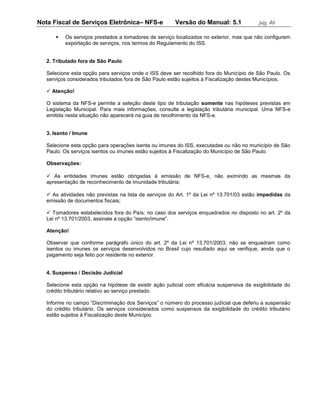 Nota Fiscal de Serviços Eletrônica– NFS-e               Versão do Manual: 5.1              pág. 46

         Os serviços prestados a tomadores de serviço localizados no exterior, mas que não configurem
          exportação de serviços, nos termos do Regulamento do ISS.


   2. Tributado fora de São Paulo

   Selecione esta opção para serviços onde o ISS deve ser recolhido fora do Município de São Paulo. Os
   serviços considerados tributados fora de São Paulo estão sujeitos à Fiscalização destes Municípios.

    Atenção!

   O sistema da NFS-e permite a seleção deste tipo de tributação somente nas hipóteses previstas em
   Legislação Municipal. Para mais informações, consulte a legislação tributária municipal. Uma NFS-e
   emitida nesta situação não aparecerá na guia de recolhimento da NFS-e.


   3. Isento / Imune

   Selecione esta opção para operações isenta ou imunes do ISS, executadas ou não no município de São
   Paulo. Os serviços isentos ou imunes estão sujeitos à Fiscalização do Município de São Paulo.

   Observações:

    As entidades imunes estão obrigadas à emissão de NFS-e, não eximindo as mesmas da
   apresentação de reconhecimento de imunidade tributária;

    As atividades não previstas na lista de serviços do Art. 1º da Lei nº 13.701/03 estão impedidas da
   emissão de documentos fiscais;

    Tomadores estabelecidos fora do País: no caso dos serviços enquadrados no disposto no art. 2º da
   Lei nº 13.701/2003, assinale a opção “isento/imune”.

   Atenção!

   Observar que conforme parágrafo único do art. 2º da Lei nº 13.701/2003, não se enquadram como
   isentos ou imunes os serviços desenvolvidos no Brasil cujo resultado aqui se verifique, ainda que o
   pagamento seja feito por residente no exterior.


   4. Suspenso / Decisão Judicial

   Selecione esta opção na hipótese de existir ação judicial com eficácia suspensiva da exigibilidade do
   crédito tributário relativo ao serviço prestado.

   Informe no campo “Discriminação dos Serviços” o número do processo judicial que deferiu a suspensão
   do crédito tributário. Os serviços considerados como suspensos da exigibilidade do crédito tributário
   estão sujeitos à Fiscalização deste Município.
 