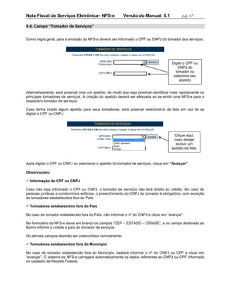 Nota Fiscal de Serviços Eletrônica– NFS-e                 Versão do Manual: 5.1               pág. 47

5.4. Campo “Tomador de Serviços”


Como regra geral, para a emissão da NFS-e deverá ser informado o CPF ou CNPJ do tomador dos serviços.




                                                                                       Digite o CPF ou
                                                                                          CNPJ do
                                                                                         tomador ou
                                                                                        selecione seu
                                                                                            apelido


Alternativamente, será possível criar um apelido, de modo que seja possível identificar mais rapidamente os
principais tomadores de serviços. A criação do apelido deverá ser efetuada ao se emitir uma NFS-e para o
respectivo tomador de serviços.

Caso tenha criado algum apelido para seus tomadores, será possível selecioná-lo da lista em vez de se
digitar o CPF ou CNPJ.




                                                                                         Clique aqui,
                                                                                        caso deseje
                                                                                          excluir um
                                                                                       apelido da lista.



Após digitar o CPF ou CNPJ ou selecionar o apelido do tomador de serviços, clique em “Avançar”.

Observações:

 Informação do CPF ou CNPJ

Caso não seja informado o CPF ou CNPJ, o tomador de serviços não terá direito ao crédito. No caso de
pessoas jurídicas e condomínios edilícios, o preenchimento do CNPJ do tomador é obrigatório, com exceção
de tomadores estabelecidos fora do País.

 Tomadores estabelecidos fora do País

No caso de tomador estabelecido fora do País, não informar o nº do CNPJ e clicar em “avançar”.

No formulário da NFS-e deixe em branco os campos “CEP – ESTADO – CIDADE”, e no campo destinado ao
Bairro informe a cidade e país do tomador de serviços.

Os demais campos deverão ser preenchidos normalmente.

 Tomadores estabelecidos fora do Município

No caso de tomador estabelecido fora do Município, bastará informar o nº do CNPJ ou CPF e clicar em
“avançar”. O sistema da NFS-e carregará automaticamente os dados referentes ao CNPJ ou CPF informado
no cadastro da Receita Federal.
 