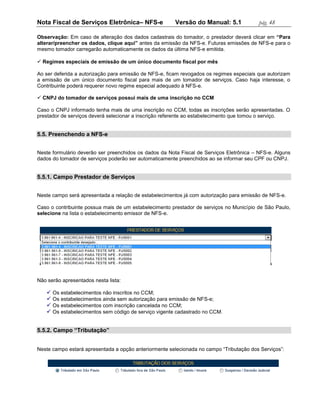 Nota Fiscal de Serviços Eletrônica– NFS-e               Versão do Manual: 5.1             pág. 48

Observação: Em caso de alteração dos dados cadastrais do tomador, o prestador deverá clicar em “Para
alterar/preencher os dados, clique aqui” antes da emissão da NFS-e. Futuras emissões de NFS-e para o
mesmo tomador carregarão automaticamente os dados da última NFS-e emitida.

 Regimes especiais de emissão de um único documento fiscal por mês

Ao ser deferida a autorização para emissão de NFS-e, ficam revogados os regimes especiais que autorizam
a emissão de um único documento fiscal para mais de um tomador de serviços. Caso haja interesse, o
Contribuinte poderá requerer novo regime especial adequado à NFS-e.

 CNPJ do tomador de serviços possui mais de uma inscrição no CCM

Caso o CNPJ informado tenha mais de uma inscrição no CCM, todas as inscrições serão apresentadas. O
prestador de serviços deverá selecionar a inscrição referente ao estabelecimento que tomou o serviço.


5.5. Preenchendo a NFS-e


Neste formulário deverão ser preenchidos os dados da Nota Fiscal de Serviços Eletrônica – NFS-e. Alguns
dados do tomador de serviços poderão ser automaticamente preenchidos ao se informar seu CPF ou CNPJ.


5.5.1. Campo Prestador de Serviços


Neste campo será apresentada a relação de estabelecimentos já com autorização para emissão de NFS-e.

Caso o contribuinte possua mais de um estabelecimento prestador de serviços no Município de São Paulo,
selecione na lista o estabelecimento emissor de NFS-e.




Não serão apresentados nesta lista:

    Os estabelecimentos não inscritos no CCM;
    Os estabelecimentos ainda sem autorização para emissão de NFS-e;
    Os estabelecimentos com inscrição cancelada no CCM;
    Os estabelecimentos sem código de serviço vigente cadastrado no CCM.


5.5.2. Campo “Tributação”


Neste campo estará apresentada a opção anteriormente selecionada no campo “Tributação dos Serviços”:
 