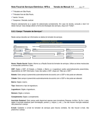 Nota Fiscal de Serviços Eletrônica– NFS-e                   Versão do Manual: 5.1                pág. 49

 Tributado em São Paulo;
 Tributado fora de São Paulo;
 Isento / Imune;
 Suspenso / Decisão Judicial.

Observe atentamente se a opção foi selecionada corretamente. Em caso de dúvida, consulte o item 5.2
deste manual. Caso deseje alterar a forma de tributação dos serviços, clique em “Voltar”.


5.5.3. Campo “Tomador de Serviços”


Neste campo deverão ser informados os dados do tomador de serviços.




Nome / Razão Social: Digite o Nome ou a Razão Social do tomador de serviços. Utilize as letras maiúsculas
e minúsculas conforme o caso.

CEP: Digite o CEP. (O Estado, a Cidade, o Bairro e o Logradouro serão automaticamente preenchidos,
dependendo do CEP informado). Caso não saiba o CEP, clique em “Não sei o CEP.”.

Estado: Este campo é preenchido automaticamente de acordo com o CEP e não pode ser alterado

Cidade: Este campo é preenchido automaticamente de acordo com o CEP e não pode ser alterado

Bairro: Digite o bairro.

Tipo: Selecione o tipo do logradouro.

Logradouro: Digite o logradouro.

Número: Digite o número.

Complemento: Digite o complemento.

Inscrição Estadual: Este campo está disponível apenas para tomadores Pessoas Jurídica. Se for o caso,
digite a inscrição estadual (sem formatação, pontos (.), traços (-), etc...). Se não houver inscrição estadual,
não preencha o campo.

E-mail: Cadastre o e-mail do tomador de serviços para futuros contatos. Se não houver e-mail, não
preencha o campo.
 