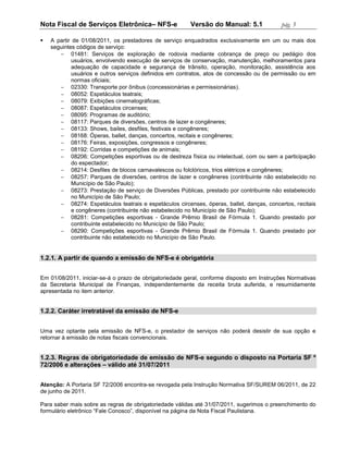 Nota Fiscal de Serviços Eletrônica– NFS-e                Versão do Manual: 5.1             pág. 5

   A partir de 01/08/2011, os prestadores de serviço enquadrados exclusivamente em um ou mais dos
    seguintes códigos de serviço:
        01481: Serviços de exploração de rodovia mediante cobrança de preço ou pedágio dos
            usuários, envolvendo execução de serviços de conservação, manutenção, melhoramentos para
            adequação de capacidade e segurança de trânsito, operação, monitoração, assistência aos
            usuários e outros serviços definidos em contratos, atos de concessão ou de permissão ou em
            normas oficiais;
        02330: Transporte por ônibus (concessionárias e permissionárias).
        08052: Espetáculos teatrais;
        08079: Exibições cinematográficas;
        08087: Espetáculos circenses;
        08095: Programas de auditório;
        08117: Parques de diversões, centros de lazer e congêneres;
        08133: Shows, bailes, desfiles, festivais e congêneres;
        08168: Óperas, ballet, danças, concertos, recitais e congêneres;
        08176: Feiras, exposições, congressos e congêneres;
        08192: Corridas e competições de animais;
        08206: Competições esportivas ou de destreza física ou intelectual, com ou sem a participação
            do espectador;
        08214: Desfiles de blocos carnavalescos ou folclóricos, trios elétricos e congêneres;
        08257: Parques de diversões, centros de lazer e congêneres (contribuinte não estabelecido no
            Município de São Paulo);
        08273: Prestação de serviço de Diversões Públicas, prestado por contribuinte não estabelecido
            no Município de São Paulo;
        08274: Espetáculos teatrais e espetáculos circenses, óperas, ballet, danças, concertos, recitais
            e congêneres (contribuinte não estabelecido no Município de São Paulo);
        08281: Competições esportivas - Grande Prêmio Brasil de Fórmula 1. Quando prestado por
            contribuinte estabelecido no Município de São Paulo;
        08290: Competições esportivas - Grande Prêmio Brasil de Fórmula 1. Quando prestado por
            contribuinte não estabelecido no Município de São Paulo.


1.2.1. A partir de quando a emissão de NFS-e é obrigatória


Em 01/08/2011, iniciar-se-á o prazo de obrigatoriedade geral, conforme disposto em Instruções Normativas
da Secretaria Municipal de Finanças, independentemente da receita bruta auferida, e resumidamente
apresentada no item anterior.


1.2.2. Caráter irretratável da emissão de NFS-e


Uma vez optante pela emissão de NFS-e, o prestador de serviços não poderá desistir de sua opção e
retornar à emissão de notas fiscais convencionais.


1.2.3. Regras de obrigatoriedade de emissão de NFS-e segundo o disposto na Portaria SF º
72/2006 e alterações – válido até 31/07/2011


Atenção: A Portaria SF 72/2006 encontra-se revogada pela Instrução Normativa SF/SUREM 06/2011, de 22
de junho de 2011.

Para saber mais sobre as regras de obrigatoriedade válidas até 31/07/2011, sugerimos o preenchimento do
formulário eletrônico “Fale Conosco”, disponível na página da Nota Fiscal Paulistana.
 
