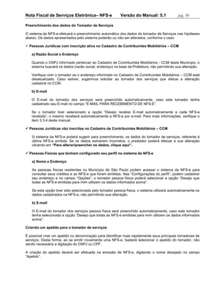 Nota Fiscal de Serviços Eletrônica– NFS-e                Versão do Manual: 5.1              pág. 50

Preenchimento dos dados do Tomador de Serviços

O sistema da NFS-e efetuará o preenchimento automático dos dados do tomador de Serviços nas hipóteses
abaixo. Os dados apresentados pelo sistema poderão ou não ser alterados, conforme o caso.

 Pessoas Jurídicas com inscrição ativa no Cadastro de Contribuintes Mobiliários – CCM

   a) Razão Social e Endereço

   Quando o CNPJ informado pertencer ao Cadastro de Contribuintes Mobiliários - CCM deste Município, o
   sistema buscará os dados (razão social, endereço) na base da Prefeitura, não permitindo sua alteração.

   Verifique com o tomador se o endereço informado no Cadastro de Contribuintes Mobiliários – CCM está
   desatualizado. Caso estiver, sugerimos solicitar ao tomador dos serviços que efetue a alteração
   cadastral no CCM.

   b) E-mail

   O E-mail do tomador dos serviços será preenchido automaticamente, caso este tomador tenha
   cadastrado seu E-mail no campo “E-MAIL PARA RECEBIMENTO DE NFS-E”.

   Se o tomador tiver selecionado a opção “Desejo receber E-mail automaticamente a cada NFS-e
   recebida”, o mesmo receberá automaticamente a NFS-e por e-mail. Para mais informações, verifique o
   item 3.3.4 deste manual.

 Pessoas Jurídicas não inscritas no Cadastro de Contribuintes Mobiliários – CCM

   O sistema da NFS-e poderá sugerir para preenchimento, os dados do tomador de serviços, referente à
   última NFS-e emitida. Se os dados estiverem incorretos, o prestador poderá efetuar a sua alteração
   clicando em “Para alterar/preencher os dados, clique aqui”.

 Pessoas Físicas que tenham configurado seu perfil no sistema da NFS-e

   a) Nome e Endereço

   As pessoas físicas residentes no Município de São Paulo podem acessar o sistema da NFS-e para
   consultar seus créditos e as NFS-e que foram emitidas. Nas “Configurações do perfil”, podem cadastrar
   seu endereço e no campo “Opções”, o tomador pessoa física poderá selecionar a opção “Desejo que
   todas as NFS-e emitidas para mim utilizem os dados informados acima”.

   Se esta opção tiver sido selecionada pelo tomador pessoa física, o sistema utilizará automaticamente os
   dados cadastrados na NFS-e, não permitindo sua alteração.

   b) E-mail

   O E-mail do tomador dos serviços pessoa física será preenchido automaticamente, caso este tomador
   tenha selecionado a opção “Desejo que todas as NFS-e emitidas para mim utilizem os dados informados
   acima”.

Criando um apelido para o tomador de serviços

É possível criar um apelido ou denominação para identificar mais rapidamente seus principais tomadores de
serviços. Desta forma, ao se emitir novamente uma NFS-e, bastará selecionar o apelido do tomador, não
sendo necessária a digitação do CNPJ ou CPF.

A criação do apelido deverá ser efetuada na emissão de NFS-e, digitando o nome desejado no campo
“Apelido”.
 