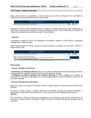 Nota Fiscal de Serviços Eletrônica– NFS-e               Versão do Manual: 5.1             pág. 51

5.5.4. Campo “Código do Serviço”


Neste campo deverá ser selecionado o código de serviço que melhor se enquadre com a atividade de
prestação de serviços relacionada à NFS-e a ser emitida.




O sistema da NFS-e listará automaticamente os códigos de serviço vigentes que estão cadastrados no
CCM. Caso a atividade de prestação de serviços relacionada à NFS-e a ser emitida não se enquadre em
nenhum dos códigos listados, selecione a opção “Outros Serviços”.


 Atenção!

A indicação de código de serviço não cadastrado não atualiza o cadastro no CCM. Efetue a atualização
cadastral para o CCM informado.

Serão disponibilizados os demais códigos de serviço passíveis de emissão de nota fiscal, conforme o
Regulamento do ISS.




Observações:

 Serviço Tributado em São Paulo

- Prestadores com Tributação Normal: Neste caso o sistema da NFS-e automaticamente exibirá a alíquota
correspondente ao código de serviço selecionado, não podendo ser alterada.
- Prestadores de Serviço optantes pelo Simples Nacional: As NFS-e emitidas com retenção de
ISS devem ter a alíquota do ISS digitada no ato de emissão da NFS-e, conforme alíquotas vigentes na Lei
do Simples Nacional.

 Serviço Tributado fora de São Paulo

Neste caso caberá ao prestador de serviços informar a alíquota vigente no Município onde o ISS deve ser
recolhido.

O sistema da NFS-e permite a seleção deste tipo de tributação somente nas hipóteses previstas no
Regulamento do ISS. Para os demais serviços, o ISS é devido no local do estabelecimento prestador.
Atenção!

Ao se escolher um código de serviço que corresponda a uma atividade que não permita tributação fora do
Município, o sistema exibirá a mensagem “Código do Serviço da NFS-e não permite tributação fora do
município”.
 