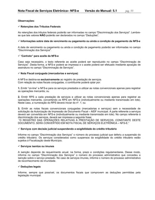 Nota Fiscal de Serviços Eletrônica– NFS-e                   Versão do Manual: 5.1               pág. 53


Observações:

 Retenções dos Tributos Federais

As retenções dos tributos federais poderão ser informadas no campo "Discriminação dos Serviços". Lembre-
se que tais valores NÃO poderão ser declarados no campo “Deduções”.

 Informações sobre data de vencimento ou pagamento ou ainda a condição de pagamento da NFS-e

A data de vencimento ou pagamento ou ainda a condição de pagamento poderão ser informadas no campo
"Discriminação dos Serviços".

 “Canhoto” para aceite da NFS-e

Caso seja necessário, o texto referente ao aceite poderá ser reproduzido no campo “Discriminação de
Serviços”. Desta forma, a NFS-e poderá se impressa e o aceite poderá ser efetuado mediante aposição de
assinatura no campo “Discriminação de Serviços”.

 Nota Fiscal conjugada (mercadorias e serviços)

A NFS-e destina-se exclusivamente ao registro de prestação de serviços.
Com relação às notas fiscais conjugadas, o contribuinte poderá optar por:

1. Emitir “on-line” a NFS-e para os serviços prestados e utilizar as notas convencionais apenas para registrar
as operações mercantis; ou

2. Emitir RPS a cada prestação de serviços e utilizar as notas convencionais apenas para registrar as
operações mercantis, convertendo os RPS em NFS-e (individualmente ou mediante transmissão em lote).
Neste caso, a numeração do RPS deverá iniciar do nº. 1; ou

3. Emitir as notas fiscais convencionais conjugadas (mercadorias e serviços) sem a necessidade de
solicitação da Autorização de Impressão de Documento Fiscal – AIDF municipal. A parte referente a serviços
deverá ser convertida em NFS-e (individualmente ou mediante transmissão em lote). No campo referente à
discriminação dos serviços, deverá ser impressa a seguinte frase:
 “O REGISTRO DAS OPERAÇÕES RELATIVAS À PRESTAÇÃO DE SERVIÇOS, CONSTANTE DESTE
DOCUMENTO, SERÁ CONVERTIDO EM NOTA FISCAL DE SERVIÇOS ELETRÔNICA – NFS-E.”

 Serviços com decisão judicial suspendendo a exigibilidade do crédito tributário

Informe no campo “Discriminação dos Serviços” o número do processo judicial que deferiu a suspensão do
crédito tributário. Os serviços considerados como suspensos da exigibilidade do crédito tributário estão
sujeitos à Fiscalização deste Município.

 Serviços isentos ou imunes

A isenção depende de requerimento anual, na forma, prazo e condições regulamentares. Desse modo,
informe no campo “Discriminação dos Serviços” o número do processo administrativo que concedeu a
isenção sobre o serviço prestado. No caso de serviços imunes, informe o número do processo administrativo
de reconhecimento de imunidade.

 Deduções legais

Informe, sempre que possível, os documentos fiscais que comprovem as deduções permitidas pela
legislação municipal.
 