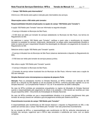 Nota Fiscal de Serviços Eletrônica– NFS-e                  Versão do Manual: 5.1            pág. 55

 Campo “ISS Retido pelo Intermediário”

Informe se o ISS devido está sujeito à retenção pelo intermediário dos serviços.


Observações sobre o ISS retido pelo tomador:

Responsabilidade tributária (implicações na opção do campo “ISS Retido pelo Tomador”)

A opção “ISS Retido pelo Tomador” deve ser informada na seguinte situação:

- O serviço é tributado no Município de São Paulo;

- O ISS deve ser retido por tomador de serviços estabelecido no Município de São Paulo, nos termos do
Regulamento do ISS.

Ao selecionar o campo “ISS Retido pelo Tomador”, verifique a quem cabe o recolhimento do imposto
(tomador ou prestador do serviço), observando, atentamente, os artigos sobre responsabilidade tributária e
sobre os casos em que o responsável tributário fica desobrigado da retenção e do pagamento do imposto no
Regulamento do ISS.

Selecione ainda a opção “ISS Retido pelo Tomador” quando:

- O serviço é tributado fora do Município de São Paulo (observar atentamente o disposto no Regulamento do
ISS);

- O ISS deve ser retido pelo tomador de serviços pessoa jurídica.


Não utilize a opção “ISS Retido pelo Tomador” quando:

- O serviço é tributado no Município de São Paulo;

- O tomador de serviço estiver localizado fora do Município de São Paulo. Informar neste caso a opção de
ISS sem retenção.

Simples Nacional como microempresa ou empresa de pequeno Porte

Atenção: Para os prestadores inscritos no Simples Nacional, as NFS-e emitidas com retenção de ISS
devem ter a alíquota do ISS digitada no ato de emissão da NFS-e, conforme alíquotas vigentes na Lei do
Simples Nacional – Lei Complementar Federal nº 123, de 14 de dezembro de 2006 e alterações.

No caso de NFS-e emitidas por prestadores enquadrados no regime de tributação do Simples Nacional
quando a responsabilidade pelo pagamento do tributo é do prestador, o ISS deverá ser recolhido por meio
da guia específica (DAS – Documento de Arrecadação do Simples Nacional).

No caso de NFS-e emitidas em que a responsabilidade tributária é do tomador (recolhimento feito pelo
tomador de serviço) deverá ser utilizada a guia de pagamento emitida pelo Sistema da NFS-e.

Preenchimento incorreto do campo “ISS Retido pelo Tomador”

A responsabilidade pelo recolhimento do ISS deverá observar o disposto no Regulamento do ISS, e não
poderá ser eximida caso o campo “ISS Retido pelo Tomador” tiver sido preenchido incorretamente.

Se na emissão da NFS-e, a responsabilidade pelo recolhimento do ISS for atribuída indevidamente ao
tomador dos serviços, sugerimos que a NFS-e seja cancelada e substituída por outra, com os dados
corrigidos.
 