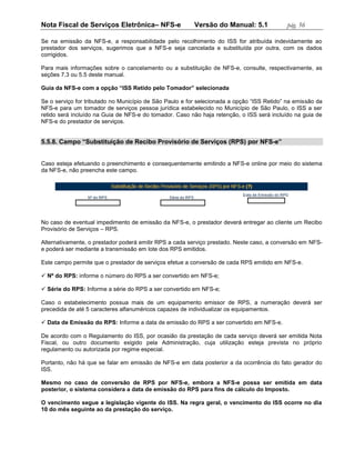 Nota Fiscal de Serviços Eletrônica– NFS-e                Versão do Manual: 5.1             pág. 56

Se na emissão da NFS-e, a responsabilidade pelo recolhimento do ISS for atribuída indevidamente ao
prestador dos serviços, sugerimos que a NFS-e seja cancelada e substituída por outra, com os dados
corrigidos.

Para mais informações sobre o cancelamento ou a substituição de NFS-e, consulte, respectivamente, as
seções 7.3 ou 5.5 deste manual.

Guia da NFS-e com a opção “ISS Retido pelo Tomador” selecionada

Se o serviço for tributado no Município de São Paulo e for selecionada a opção “ISS Retido” na emissão da
NFS-e para um tomador de serviços pessoa jurídica estabelecido no Município de São Paulo, o ISS a ser
retido será incluído na Guia de NFS-e do tomador. Caso não haja retenção, o ISS será incluído na guia de
NFS-e do prestador de serviços.


5.5.8. Campo “Substituição de Recibo Provisório de Serviços (RPS) por NFS-e”


Caso esteja efetuando o preenchimento e consequentemente emitindo a NFS-e online por meio do sistema
da NFS-e, não preencha este campo.




No caso de eventual impedimento de emissão da NFS-e, o prestador deverá entregar ao cliente um Recibo
Provisório de Serviços – RPS.

Alternativamente, o prestador poderá emitir RPS a cada serviço prestado. Neste caso, a conversão em NFS-
e poderá ser mediante a transmissão em lote dos RPS emitidos.

Este campo permite que o prestador de serviços efetue a conversão de cada RPS emitido em NFS-e.

 Nº do RPS: informe o número do RPS a ser convertido em NFS-e;

 Série do RPS: Informe a série do RPS a ser convertido em NFS-e;

Caso o estabelecimento possua mais de um equipamento emissor de RPS, a numeração deverá ser
precedida de até 5 caracteres alfanuméricos capazes de individualizar os equipamentos.

 Data de Emissão do RPS: Informe a data de emissão do RPS a ser convertido em NFS-e.

De acordo com o Regulamento do ISS, por ocasião da prestação de cada serviço deverá ser emitida Nota
Fiscal, ou outro documento exigido pela Administração, cuja utilização esteja prevista no próprio
regulamento ou autorizada por regime especial.

Portanto, não há que se falar em emissão de NFS-e em data posterior a da ocorrência do fato gerador do
ISS.

Mesmo no caso de conversão de RPS por NFS-e, embora a NFS-e possa ser emitida em data
posterior, o sistema considera a data de emissão do RPS para fins de cálculo do Imposto.

O vencimento segue a legislação vigente do ISS. Na regra geral, o vencimento do ISS ocorre no dia
10 do mês seguinte ao da prestação do serviço.
 