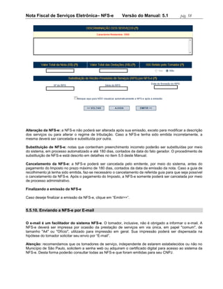Nota Fiscal de Serviços Eletrônica– NFS-e                 Versão do Manual: 5.1               pág. 58




Alteração da NFS-e: a NFS-e não poderá ser alterada após sua emissão, exceto para modificar a descrição
dos serviços ou para alterar o regime de tributação. Caso a NFS-e tenha sido emitida incorretamente, a
mesma deverá ser cancelada e substituída por outra.

Substituição de NFS-e: notas que contenham preenchimento incorreto poderão ser substituídas por meio
do sistema, em processo automatizado e até 180 dias, contados da data do fato gerador. O procedimento de
substituição de NFS-e está descrito em detalhes no item 5.5 deste Manual.

Cancelamento da NFS-e: a NFS-e poderá ser cancelada pelo emitente, por meio do sistema, antes do
pagamento do Imposto no prazo máximo de 180 dias, contados da data da emissão da nota. Caso a guia de
recolhimento já tenha sido emitida, faz-se necessário o cancelamento da referida guia para que seja possível
o cancelamento da NFS-e. Após o pagamento do Imposto, a NFS-e somente poderá ser cancelada por meio
de processo administrativo.

Finalizando a emissão da NFS-e

Caso deseje finalizar a emissão da NFS-e, clique em “Emitir>>”.


5.5.10. Enviando a NFS-e por E-mail


O e-mail é um facilitador do sistema NFS-e. O tomador, inclusive, não é obrigado a informar o e-mail. A
NFS-e deverá ser impressa por ocasião da prestação de serviços em via única, em papel "comum", de
tamanho "A4" ou "Ofício", utilizado para impressão em geral. Sua impressão poderá ser dispensada na
hipótese do tomador solicitar seu envio por “E-mail”.

Atenção: recomendamos que os tomadores de serviço, independente de estarem estabelecidos ou não no
Município de São Paulo, solicitem a senha web ou adquiram o certificado digital para acesso ao sistema da
NFS-e. Desta forma poderão consultar todas as NFS-e que foram emitidas para seu CNPJ.
 