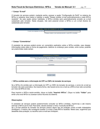 Nota Fiscal de Serviços Eletrônica– NFS-e               Versão do Manual: 5.1              pág. 59

 Campo “E-mail”

O tomador de serviços poderá, mediante senha, acessar a opção “Configuração do Perfil” no sistema da
NFS-e e cadastrar seus dados e habilitar a opção "Desejo receber e-mail automaticamente a cada NFS-e
recebida". Se esta opção estiver habilitada, a NFS-e emitida será automaticamente enviado ao e-mail
cadastrado pelo tomador. Nesta situação, não será possível enviar a NFS-e a um e-mail diverso do
cadastrado pelo tomador.




 Campo “Comentários”

O prestador de serviços poderá enviar um comentário explicativo sobre a NFS-e emitida, caso desejar.
Informações sobre data ou forma de pagamento, telefone ou endereço para contato, entre outras, poderão
ser preenchidas neste campo.




 NFS-e emitida sem a informação do CPF ou CNPJ do tomador de serviços

Se a NFS-e foi emitida sem a informação do CPF ou CNPJ do tomador de serviços, o envio do e-mail ao
tomador não será automático. Da mesma forma, não haverá envio do e-mail se a NFS-e tiver sido convertida
por meio de RPS em lote.

Para imprimir a NFS-e recém-emitida, clique no botão “Imprimir NFS-e”. Clique no botão “Voltar” para
emitir uma nova NFS-e ou acessar outros recursos do sistema.


Observações:

O prestador de serviços poderá posteriormente consultar as NFS-e emitidas, imprimi-las e até mesmo
reenviar a NFS-e por E-mail. Para tanto, deverá acessar o menu “Consulta de NFS-e”.
Se o E-mail pessoal do tomador de serviços possuir algum tipo de proteção contra e-mails indesejados
(AntiSpam), o mesmo não conseguirá receber o e-mail a cada NFS-e recebida. Neste caso, sugerimos que
desabilite essa proteção, ou escolha outro e-mail sem Antispam.
 