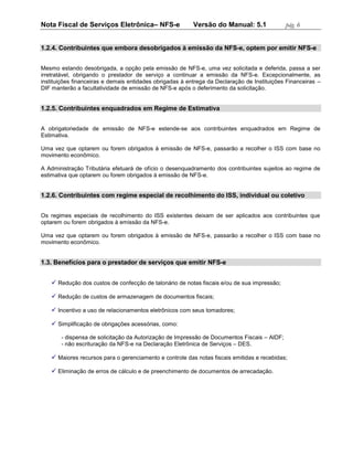 Nota Fiscal de Serviços Eletrônica– NFS-e                 Versão do Manual: 5.1              pág. 6


1.2.4. Contribuintes que embora desobrigados à emissão da NFS-e, optem por emitir NFS-e


Mesmo estando desobrigada, a opção pela emissão de NFS-e, uma vez solicitada e deferida, passa a ser
irretratável, obrigando o prestador de serviço a continuar a emissão da NFS-e. Excepcionalmente, as
instituições financeiras e demais entidades obrigadas à entrega da Declaração de Instituições Financeiras –
DIF manterão a facultatividade de emissão de NFS-e após o deferimento da solicitação.


1.2.5. Contribuintes enquadrados em Regime de Estimativa


A obrigatoriedade de emissão de NFS-e estende-se aos contribuintes enquadrados em Regime de
Estimativa.

Uma vez que optarem ou forem obrigados à emissão de NFS-e, passarão a recolher o ISS com base no
movimento econômico.

A Administração Tributária efetuará de ofício o desenquadramento dos contribuintes sujeitos ao regime de
estimativa que optarem ou forem obrigados à emissão de NFS-e.


1.2.6. Contribuintes com regime especial de recolhimento do ISS, individual ou coletivo


Os regimes especiais de recolhimento do ISS existentes deixam de ser aplicados aos contribuintes que
optarem ou forem obrigados à emissão da NFS-e.

Uma vez que optarem ou forem obrigados à emissão de NFS-e, passarão a recolher o ISS com base no
movimento econômico.


1.3. Benefícios para o prestador de serviços que emitir NFS-e


    Redução dos custos de confecção de talonário de notas fiscais e/ou de sua impressão;

    Redução de custos de armazenagem de documentos fiscais;

    Incentivo a uso de relacionamentos eletrônicos com seus tomadores;

    Simplificação de obrigações acessórias, como:

       - dispensa de solicitação da Autorização de Impressão de Documentos Fiscais – AIDF;
       - não escrituração da NFS-e na Declaração Eletrônica de Serviços – DES.

    Maiores recursos para o gerenciamento e controle das notas fiscais emitidas e recebidas;

    Eliminação de erros de cálculo e de preenchimento de documentos de arrecadação.
 