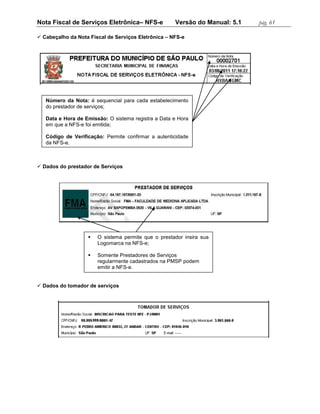 Nota Fiscal de Serviços Eletrônica– NFS-e            Versão do Manual: 5.1   pág. 61

 Cabeçalho da Nota Fiscal de Serviços Eletrônica – NFS-e




   Número da Nota: é sequencial para cada estabelecimento
   do prestador de serviços;

   Data e Hora de Emissão: O sistema registra a Data e Hora
   em que a NFS-e foi emitida;

   Código de Verificação: Permite confirmar a autenticidade
   da NFS-e.



 Dados do prestador de Serviços




                      O sistema permite que o prestador insira sua
                       Logomarca na NFS-e;

                      Somente Prestadores de Serviços
                       regularmente cadastrados na PMSP podem
                       emitir a NFS-e.


 Dados do tomador de serviços
 