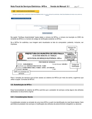 Nota Fiscal de Serviços Eletrônica– NFS-e                 Versão do Manual: 5.1               pág. 67




Na opção “Verifique Autenticidade” basta digitar o número da NFS-e, o número da inscrição no CNPJ do
emitente da NFS-e e o número do código de verificação existente na NFS-e.

Se a NFS-e for autêntica, sua imagem será visualizada na tela do computador, podendo, inclusive, ser
impressa.

                                                                                     Número da
                                                                                       NFS-e




                                                                                          Código de
                                                                                          Verificação


    CNPJ do prestador de
         serviços

Para o tomador de serviços que já tiver acesso ao sistema da NFS-e por meio de senha, sugerimos que
utilize a opção “Consulta de NFS-e”.


5.6. Substituição de NFS-e


Essa funcionalidade do sistema da NFS-e permite que o prestador de serviços corrija alguns dos atributos
declarados no documento original.


5.6.1. Considerações Gerais


A substituição consiste na emissão de uma nova NFS-e a partir da identificação da nota fiscal original. Será
permitida ao prestador dos serviços a modificação dos atributos de preenchimento obrigatório ou opcional.
 