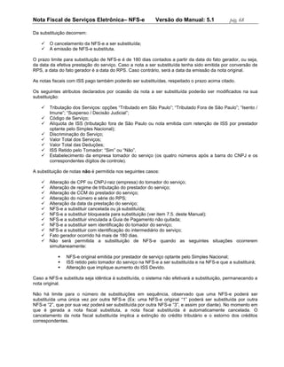 Nota Fiscal de Serviços Eletrônica– NFS-e                 Versão do Manual: 5.1              pág. 68

Da substituição decorrem:

      O cancelamento da NFS-e a ser substituída;
      A emissão de NFS-e substituta.

O prazo limite para substituição de NFS-e é de 180 dias contados a partir da data do fato gerador, ou seja,
da data da efetiva prestação do serviço. Caso a nota a ser substituída tenha sido emitida por conversão de
RPS, a data do fato gerador é a data do RPS. Caso contrário, será a data da emissão da nota original.

As notas fiscais com ISS pago também poderão ser substituídas, respeitado o prazo acima citado.

Os seguintes atributos declarados por ocasião da nota a ser substituída poderão ser modificados na sua
substituição:

      Tributação dos Serviços: opções “Tributado em São Paulo”; “Tributado Fora de São Paulo”; “Isento /
       Imune”; “Suspenso / Decisão Judicial”;
      Código de Serviço;
      Alíquota de ISS (tributação fora de São Paulo ou nota emitida com retenção de ISS por prestador
       optante pelo Simples Nacional);
      Discriminação do Serviço;
      Valor Total dos Serviços;
      Valor Total das Deduções;
      ISS Retido pelo Tomador: “Sim” ou “Não”.
      Estabelecimento da empresa tomador do serviço (os quatro números após a barra do CNPJ e os
       correspondentes dígitos de controle).

A substituição de notas não é permitida nos seguintes casos:

    Alteração de CPF ou CNPJ-raiz (empresa) do tomador do serviço;
    Alteração de regime de tributação do prestador do serviço;
    Alteração de CCM do prestador do serviço;
    Alteração do número e série do RPS;
    Alteração da data da prestação do serviço;
    NFS-e a substituir cancelada ou já substituída;
    NFS-e a substituir bloqueada para substituição (ver item 7.5. deste Manual);
    NFS-e a substituir vinculada a Guia de Pagamento não quitada;
    NFS-e a substituir sem identificação do tomador do serviço;
    NFS-e a substituir com identificação do intermediário do serviço;
    Fato gerador ocorrido há mais de 180 dias.
    Não será permitida a substituição de NFS-e quando as seguintes situações ocorrerem
     simultaneamente:

              NFS-e original emitida por prestador de serviço optante pelo Simples Nacional;
              ISS retido pelo tomador do serviço na NFS-e a ser substituída e na NFS-e que a substituirá;
              Alteração que implique aumento do ISS Devido.

Caso a NFS-e substituta seja idêntica à substituída, o sistema não efetivará a substituição, permanecendo a
nota original.

Não há limite para o número de substituições em sequência, observado que uma NFS-e poderá ser
substituída uma única vez por outra NFS-e (Ex: uma NFS-e original “1” poderá ser substituída por outra
NFS-e “2”, que por sua vez poderá ser substituída por outra NFS-e “3”, e assim por diante). No momento em
que é gerada a nota fiscal substituta, a nota fiscal substituída é automaticamente cancelada. O
cancelamento da nota fiscal substituída implica a extinção do crédito tributário e o estorno dos créditos
correspondentes.
 