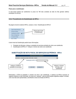Nota Fiscal de Serviços Eletrônica– NFS-e                   Versão do Manual: 5.1              pág. 69

Prazo para a substituição:

A nota fiscal poderá ser substituída no prazo de 180 dias contados da data do fato gerador (efetiva
prestação do serviço).



5.6.2. Procedimento de Substituição de NFS-e



Na página inicial do sistema NFS-e, acesse o menu “Substituição de NFS-e”



                                             Clique para iniciar
                                               a Substituição




A tela inicial da Substituição pedirá duas informações:

       Prestador de Serviços: indique o prestador de serviços emitente da nota a ser substituída;
       Substituição de NFS-e nº: indique o número da nota a ser substituída.




   Indique o CCM do                                                               Indique o número
 prestador de serviços                                                              da nota a ser
                                                                                     substituída




Informados o CCM do prestador e número da nota a ser substituída, o sistema da NFS-e buscará os
registros relativos à nota informada. Ao clicar em “avançar”, caso as informações digitadas estejam corretas,
uma nova tela será apresentada, semelhante à tela de emissão de NFS-e.
 