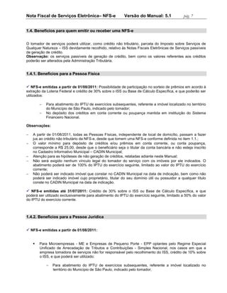 Nota Fiscal de Serviços Eletrônica– NFS-e                 Versão do Manual: 5.1               pág. 7


1.4. Benefícios para quem emitir ou receber uma NFS-e


O tomador de serviços poderá utilizar, como crédito não tributário, parcela do Imposto sobre Serviços de
Qualquer Natureza – ISS devidamente recolhido, relativo às Notas Fiscais Eletrônicas de Serviços passíveis
de geração de crédito.
Observação: os serviços passíveis de geração de crédito, bem como os valores referentes aos créditos
poderão ser alterados pela Administração Tributária.


1.4.1. Benefícios para a Pessoa Física


 NFS-e emitidas a partir de 01/08/2011: Possibilidade de participação no sorteio de prêmios em acordo à
extração da Loteria Federal e crédito de 30% sobre o ISS ou Base de Cálculo Específica, e que poderão ser
utilizados:

           Para abatimento do IPTU de exercícios subsequentes, referente a imóvel localizado no território
            do Município de São Paulo, indicado pelo tomador;
           No depósito dos créditos em conta corrente ou poupança mantida em instituição do Sistema
            Financeiro Nacional.

Observações:

   A partir de 01/08/2011, todas as Pessoas Físicas, independente de local de domicílio, passam a fazer
    jus ao crédito não tributário da NFS-e, desde que tomem uma NFS-e conforme definida no item 1.1.;
   O valor mínimo para depósito de créditos e/ou prêmios em conta corrente, ou conta poupança,
    corresponde a R$ 25,00, desde que o beneficiário seja o titular da conta bancária e não esteja inscrito
    no Cadastro Informativo Municipal – CADIN Municipal;
   Atenção para as hipóteses de não geração de créditos, relatadas adiante neste Manual;
   Não será exigido nenhum vínculo legal do tomador do serviço com os imóveis por ele indicados. O
    abatimento poderá ser de 100% do IPTU do exercício seguinte, limitado ao valor do IPTU do exercício
    corrente;
   Não poderá ser indicado imóvel que constar no CADIN Municipal na data de indicação, bem como não
    poderá ser indicado imóvel cujo proprietário, titular do seu domínio útil ou possuidor a qualquer título
    conste no CADIN Municipal na data de indicação.

 NFS-e emitidas até 31/07/2011: Crédito de 30% sobre o ISS ou Base de Cálculo Específica, e que
poderá ser utilizado exclusivamente para abatimento do IPTU do exercício seguinte, limitado a 50% do valor
do IPTU do exercício corrente.



1.4.2. Benefícios para a Pessoa Jurídica


 NFS-e emitidas a partir de 01/08/2011:


       Para Microempresas - ME e Empresas de Pequeno Porte - EPP optantes pelo Regime Especial
        Unificado de Arrecadação de Tributos e Contribuições - Simples Nacional, nos casos em que a
        empresa tomadora de serviços não for responsável pelo recolhimento do ISS, crédito de 10% sobre
        o ISS, e que poderá ser utilizado:

               Para abatimento do IPTU de exercícios subsequentes, referente a imóvel localizado no
                território do Município de São Paulo, indicado pelo tomador;
 