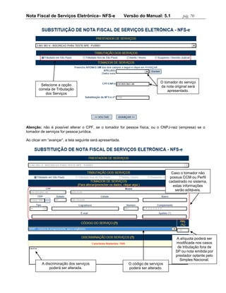 Nota Fiscal de Serviços Eletrônica– NFS-e                   Versão do Manual: 5.1            pág. 70




                                                                                O tomador do serviço
        Selecione a opção                                                       da nota original será
       correta de Tributação                                                        apresentado.
           dos Serviços




Atenção: não é possível alterar o CPF, se o tomador for pessoa física, ou o CNPJ-raiz (empresa) se o
tomador de serviços for pessoa jurídica.

Ao clicar em “avançar”, a tela seguinte será apresentada.




                                                                                       Caso o tomador não
                                                                                      possua CCM ou Perfil
                                                                                     cadastrado no sistema,
                                                                                        estas informações
                                                                                         serão editáveis.




                                                                                         A alíquota poderá ser
                                                                                         modificada nos casos
                                                                                          de tributação fora de
                                                                                         SP ou nota emitida por
                                                                                         prestador optante pelo
                                                                                           Simples Nacional.
         A discriminação dos serviços                         O código de serviços
              poderá ser alterada.                            poderá ser alterado.
 