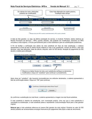 Nota Fiscal de Serviços Eletrônica– NFS-e                   Versão do Manual: 5.1               pág. 71

          Os valores de nota e deduções                   Caso haja alteração de sujeito passivo,
            poderão ser modificados.                             modifique este campo.




A data do fato gerador, ou seja, da efetiva prestação do serviço, é imutável. Portanto, dados relativos ao
Recibo Provisório de Serviços – RPS, quando utilizado, não poderão ser modificados. Havendo um RPS
vinculado à nota original, o vínculo permanecerá para a nota substituta e para as substituições posteriores.

A fim de facilitar a verificação dos dados da nota substituta em face da nota substituída, o sistema
apresentará no final da tela os dados fiscais relativos à nota a ser substituída: número da NFS-e, valor dos
serviços, valor das deduções, base de cálculo, alíquota, valor do ISS devido, situação do pagamento do ISS
devido e crédito para utilização.




                 Observe os dados fiscais da nota a ser substituída verifique os elementos
                 modificados e clique em “substituir” para continuar o procedimento.


Após clicar em “substituir”, não havendo inconsistências nos atributos declarados, o sistema apresentará a
tela de confirmação abaixo. Clique em “OK” para continuar.




Ao confirmar a substituição da nota fiscal, o sistema apresentará a imagem da nota fiscal substituta.

A nota substituta é distinta da substituída, com numeração própria. Uma vez que a nota substituída é
cancelada na substituição, a nota substituta passa a representar a documentação fiscal para o fato gerador
original.

Note-se que a nota substituta refere-se ao mesmo fato gerador da nota original. Portanto ao valor do ISS
devido poderão ser acrescentados encargos financeiros por pagamento feito após a data de vencimento.
 