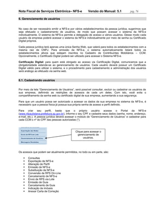 Nota Fiscal de Serviços Eletrônica– NFS-e                Versão do Manual: 5.1              pág. 76

6. Gerenciamento de usuários


No caso de ser necessário emitir a NFS-e por vários estabelecimentos da pessoa jurídica, sugerimos que
seja efetuado o cadastramento de usuários, de modo que possam acessar o sistema da NFS-e
individualmente. O sistema da NFS-e permite a delegação de acesso a vários usuários. Desse modo cada
usuário da empresa poderá acessar o sistema da NFS-e individualmente por meio de senha ou Certificado
Digital próprios.

Cada pessoa jurídica terá apenas uma única Senha Web, que valerá para todos os estabelecimentos com a
mesma raiz de CNPJ. Para emissão da NFS-e, o sistema automaticamente listará todos os
estabelecimentos ativos que estejam inscritos no Cadastro de Contribuintes Mobiliários – CCM.
Opcionalmente, o Certificado Digital poderá ser utilizado para acessar o Sistema NFS-e.

Certificação Digital: para quem está obrigado ao acesso via Certificação Digital, comunicamos que a
obrigatoriedade estende-se ao gerenciamento de usuários. Cada usuário deverá possuir um Certificado
Digital válido para utilizar o sistema, e o procedimento para cadastramento e administração dos usuários
será análogo ao efetuado via senha web.


6.1. Cadastrando usuários


Por meio da tela “Gerenciamento de Usuários”, será possível consultar, excluir ou cadastrar os usuários de
sua empresa, definindo as restrições de acessos de cada um deles. Com isto, você evita o
compartilhamento da senha web ou certificado digital de sua empresa, aumentando a sua segurança.

Para que um usuário possa ser autorizado a acessar os dados da sua empresa no sistema da NFS-e, é
necessário que a pessoa física já possua sua própria senha de acesso e perfil definido.

Para criar seu perfil, basta que o próprio usuário acesse o Portal da NFS-e
(www.nfpaulistana.prefeitura.sp.gov.br), informe o seu CPF e cadastre seus dados (senha, nome, endereço,
e-mail, etc.). A pessoa jurídica deverá acessar o módulo de “Gerenciamento de Usuários” e cadastrar para
cada CCM o nº do CPF das pessoas autorizadas (*).



                                               Clique para acessar o
                                                 gerenciamento de
                                                     usuários.




Os acessos que podem ser atualmente permitidos, no todo ou em parte, são:

      Consultas
      Exportação de NFS-e
      Alteração de Perfil
      Emissão de NFS-e
      Substituição de NFS-e
      Conversão de RPS On-Line
      Cancelamento de NFS-e
      Envio de RPS via Lote
      Emissão de Guia
      Cancelamento de Guia
      Indicação de imóveis
      Anexar Carta de Correção
 