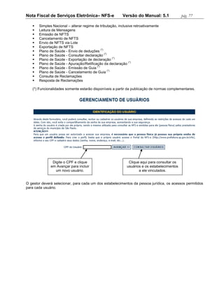 Nota Fiscal de Serviços Eletrônica– NFS-e                 Versão do Manual: 5.1               pág. 77

      Simples Nacional – alterar regime de tributação, inclusive retroativamente
      Leitura de Mensagens
      Emissão de NFTS
      Cancelamento de NFTS
      Envio de NFTS via Lote
      Exportação de NFTS
                                              (*)
      Plano de Saúde - Envio de deduções
                                                  (*)
      Plano de Saúde - Consultar declaração
                                                          (*)
      Plano de Saúde - Exportação de declaração
                                                               (*)
      Plano de Saúde - Apuração/Retificação da declaração
                                          (*)
      Plano de Saúde - Emissão de Guia
                                                      (*)
      Plano de Saúde - Cancelamento de Guia
      Consulta de Reclamações
      Resposta de Reclamações

   (*) Funcionalidades somente estarão disponíveis a partir da publicação de normas complementares.




               Digite o CPF e clique                          Clique aqui para consultar os
              em Avançar para incluir                        usuários e os estabelecimentos
                 um novo usuário.                                   a ele vinculados.


O gestor deverá selecionar, para cada um dos estabelecimentos da pessoa jurídica, os acessos permitidos
para cada usuário.
 