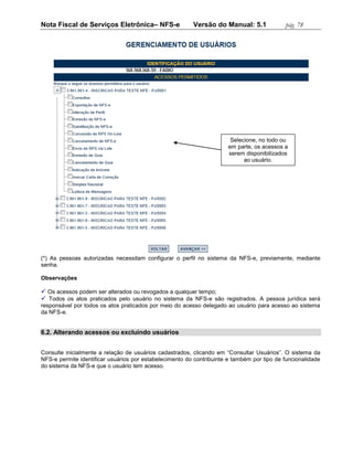Nota Fiscal de Serviços Eletrônica– NFS-e                Versão do Manual: 5.1              pág. 78




                                                                        Selecione, no todo ou
                                                                       em parte, os acessos a
                                                                       serem disponibilizados
                                                                             ao usuário.




(*) As pessoas autorizadas necessitam configurar o perfil no sistema da NFS-e, previamente, mediante
senha.

Observações

 Os acessos podem ser alterados ou revogados a qualquer tempo;
 Todos os atos praticados pelo usuário no sistema da NFS-e são registrados. A pessoa jurídica será
responsável por todos os atos praticados por meio do acesso delegado ao usuário para acesso ao sistema
da NFS-e.


6.2. Alterando acessos ou excluindo usuários


Consulte inicialmente a relação de usuários cadastrados, clicando em “Consultar Usuários”. O sistema da
NFS-e permite identificar usuários por estabelecimento do contribuinte e também por tipo de funcionalidade
do sistema da NFS-e que o usuário tem acesso.
 