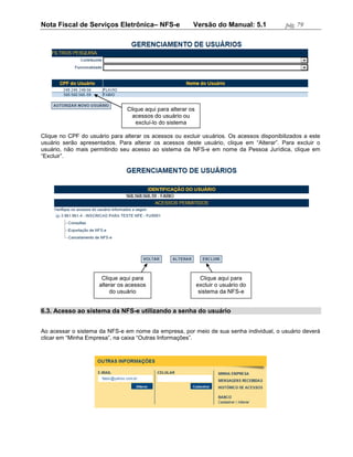 Nota Fiscal de Serviços Eletrônica– NFS-e                 Versão do Manual: 5.1            pág. 79




                                Clique aqui para alterar os
                                  acessos do usuário ou
                                    excluí-lo do sistema

Clique no CPF do usuário para alterar os acessos ou excluir usuários. Os acessos disponibilizados a este
usuário serão apresentados. Para alterar os acessos deste usuário, clique em “Alterar”. Para excluir o
usuário, não mais permitindo seu acesso ao sistema da NFS-e em nome da Pessoa Jurídica, clique em
“Excluir”.




                      Clique aqui para                          Clique aqui para
                     alterar os acessos                       excluir o usuário do
                         do usuário                            sistema da NFS-e


6.3. Acesso ao sistema da NFS-e utilizando a senha do usuário


Ao acessar o sistema da NFS-e em nome da empresa, por meio de sua senha individual, o usuário deverá
clicar em “Minha Empresa”, na caixa “Outras Informações”.
 