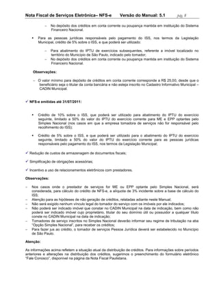 Nota Fiscal de Serviços Eletrônica– NFS-e                  Versão do Manual: 5.1                pág. 8

               No depósito dos créditos em conta corrente ou poupança mantida em instituição do Sistema
                Financeiro Nacional.

       Para as pessoas jurídicas responsáveis pelo pagamento do ISS, nos termos da Legislação
        Municipal, crédito de 5% sobre o ISS, e que poderá ser utilizado:

               Para abatimento do IPTU de exercícios subsequentes, referente a imóvel localizado no
                território do Município de São Paulo, indicado pelo tomador;
               No depósito dos créditos em conta corrente ou poupança mantida em instituição do Sistema
                Financeiro Nacional.

    Observações:

     O valor mínimo para depósito de créditos em conta corrente corresponde a R$ 25,00, desde que o
       beneficiário seja o titular da conta bancária e não esteja inscrito no Cadastro Informativo Municipal –
       CADIN Municipal.


 NFS-e emitidas até 31/07/2011:


       Crédito de 10% sobre o ISS, que poderá ser utilizado para abatimento do IPTU do exercício
        seguinte, limitado a 50% do valor do IPTU do exercício corrente para ME e EPP optantes pelo
        Simples Nacional (nos casos em que a empresa tomadora de serviços não for responsável pelo
        recolhimento do ISS);

       Crédito de 5% sobre o ISS, e que poderá ser utilizado para o abatimento do IPTU do exercício
        seguinte, limitado a 50% do valor do IPTU do exercício corrente para as pessoas jurídicas
        responsáveis pelo pagamento do ISS, nos termos da Legislação Municipal;

 Redução de custos de armazenagem de documentos fiscais;

 Simplificação de obrigações acessórias;

 Incentivo a uso de relacionamentos eletrônicos com prestadores.

Observações:

   Nos casos onde o prestador de serviços for ME ou EPP optante pelo Simples Nacional, será
    considerada, para cálculo do crédito de NFS-e, a alíquota de 3% incidente sobre a base de cálculo do
    ISS;
   Atenção para as hipóteses de não geração de créditos, relatadas adiante neste Manual;
   Não será exigido nenhum vínculo legal do tomador do serviço com os imóveis por ele indicados;
   Não poderá ser indicado imóvel que constar no CADIN Municipal na data de indicação, bem como não
    poderá ser indicado imóvel cujo proprietário, titular do seu domínio útil ou possuidor a qualquer título
    conste no CADIN Municipal na data de indicação;
   Tomadores de serviço inscritos no Simples Nacional deverão informar seu regime de tributação na aba
    “Opção Simples Nacional”, para receber os créditos;
   Para fazer jus ao crédito, o tomador de serviços Pessoa Jurídica deverá ser estabelecido no Município
    de São Paulo.

Atenção:

As informações acima refletem a situação atual da distribuição de créditos. Para informações sobre períodos
anteriores e alterações na distribuição dos créditos, sugerimos o preenchimento do formulário eletrônico
“Fale Conosco”, disponível na página da Nota Fiscal Paulistana.
 