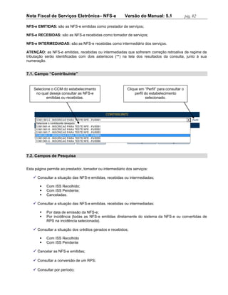 Nota Fiscal de Serviços Eletrônica– NFS-e                 Versão do Manual: 5.1                  pág. 82

NFS-e EMITIDAS: são as NFS-e emitidas como prestador de serviços;

NFS-e RECEBIDAS: são as NFS-e recebidas como tomador de serviços;

NFS-e INTERMEDIADAS: são as NFS-e recebidas como intermediário dos serviços.

ATENÇÃO: as NFS-e emitidas, recebidas ou intermediadas que sofrerem correção retroativa de regime de
tributação serão identificadas com dois asteriscos (**) na tela dos resultados da consulta, junto à sua
numeração.


7.1. Campo “Contribuinte”


    Selecione o CCM do estabelecimento                     Clique em “Perfil” para consultar o
     no qual deseja consultar as NFS-e                          perfil do estabelecimento
           emitidas ou recebidas.                                       selecionado.




7.2. Campos de Pesquisa


Esta página permite ao prestador, tomador ou intermediário dos serviços:

    Consultar a situação das NFS-e emitidas, recebidas ou intermediadas;

          Com ISS Recolhido;
          Com ISS Pendente;
          Canceladas.

    Consultar a situação das NFS-e emitidas, recebidas ou intermediadas;

          Por data de emissão da NFS-e;
          Por incidência (todas as NFS-e emitidas diretamente do sistema da NFS-e ou convertidas de
           RPS na incidência selecionada).

    Consultar a situação dos créditos gerados e recebidos;

          Com ISS Recolhido
          Com ISS Pendente

    Cancelar as NFS-e emitidas;

    Consultar a conversão de um RPS;

    Consultar por período;
 