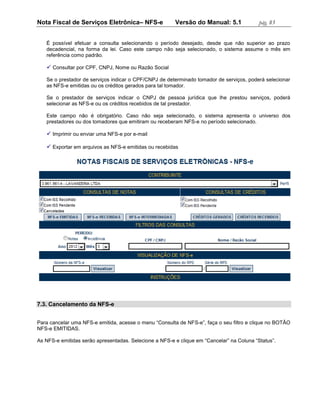 Nota Fiscal de Serviços Eletrônica– NFS-e               Versão do Manual: 5.1              pág. 83


   É possível efetuar a consulta selecionando o período desejado, desde que não superior ao prazo
   decadencial, na forma da lei. Caso este campo não seja selecionado, o sistema assume o mês em
   referência como padrão.

    Consultar por CPF, CNPJ, Nome ou Razão Social

   Se o prestador de serviços indicar o CPF/CNPJ de determinado tomador de serviços, poderá selecionar
   as NFS-e emitidas ou os créditos gerados para tal tomador.

   Se o prestador de serviços indicar o CNPJ de pessoa jurídica que lhe prestou serviços, poderá
   selecionar as NFS-e ou os créditos recebidos de tal prestador.

   Este campo não é obrigatório. Caso não seja selecionado, o sistema apresenta o universo dos
   prestadores ou dos tomadores que emitiram ou receberam NFS-e no período selecionado.

    Imprimir ou enviar uma NFS-e por e-mail

    Exportar em arquivos as NFS-e emitidas ou recebidas




7.3. Cancelamento da NFS-e


Para cancelar uma NFS-e emitida, acesse o menu “Consulta de NFS-e”, faça o seu filtro e clique no BOTÃO
NFS-e EMITIDAS.

As NFS-e emitidas serão apresentadas. Selecione a NFS-e e clique em “Cancelar” na Coluna “Status”.
 