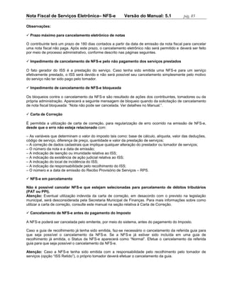 Nota Fiscal de Serviços Eletrônica– NFS-e                Versão do Manual: 5.1              pág. 85

Observações:

 Prazo máximo para cancelamento eletrônico de notas

O contribuinte terá um prazo de 180 dias contados a partir da data de emissão da nota fiscal para cancelar
uma nota fiscal não paga. Após este prazo, o cancelamento eletrônico não será permitido e deverá ser feito
por meio de processo administrativo, conforme descrito nas páginas seguintes.

 Impedimento de cancelamento de NFS-e pelo não pagamento dos serviços prestados

O fato gerador do ISS é a prestação do serviço. Caso tenha sido emitida uma NFS-e para um serviço
efetivamente prestado, o ISS será devido e não será possível seu cancelamento simplesmente pelo motivo
do serviço não ter sido pago pelo tomador.

 Impedimento de cancelamento de NFS-e bloqueada

Os bloqueios contra o cancelamento da NFS-e são resultado de ações dos contribuintes, tomadores ou da
própria administração. Aparecerá a seguinte mensagem de bloqueio quando da solicitação de cancelamento
de nota fiscal bloqueada: “Nota não pode ser cancelada. Ver detalhes no Manual.”.

 Carta de Correção

É permitida a utilização de carta de correção, para regularização de erro ocorrido na emissão de NFS-e,
desde que o erro não esteja relacionado com:

– As variáveis que determinam o valor do imposto tais como: base de cálculo, alíquota, valor das deduções,
código de serviço, diferença de preço, quantidade e valor da prestação de serviços;
– A correção de dados cadastrais que implique qualquer alteração do prestador ou tomador de serviços;
– O número da nota e a data de emissão;
– A indicação de isenção ou imunidade relativa ao ISS;
– A indicação da existência de ação judicial relativa ao ISS;
– A indicação do local de incidência do ISS;
– A indicação da responsabilidade pelo recolhimento do ISS;
– O número e a data de emissão do Recibo Provisório de Serviços – RPS.

 NFS-e em parcelamento

Não é possível cancelar NFS-e que estejam selecionadas para parcelamento de débitos tributários
(PAT ou PPI).
Atenção: Eventual utilização indevida da carta de correção, em desacordo com o previsto na legislação
municipal, será desconsiderada pela Secretaria Municipal de Finanças. Para mais informações sobre como
utilizar a carta de correção, consulte este manual na seção relativa à Carta de Correção.

 Cancelamento de NFS-e antes do pagamento do Imposto

A NFS-e poderá ser cancelada pelo emitente, por meio do sistema, antes do pagamento do Imposto.

Caso a guia de recolhimento já tenha sido emitida, faz-se necessário o cancelamento da referida guia para
que seja possível o cancelamento da NFS-e. Se a NFS-e já estiver sido incluída em uma guia de
recolhimento já emitida, o Status da NFS-e aparecerá como “Normal”. Efetue o cancelamento da referida
guia para que seja possível o cancelamento da NFS-e.

Atenção: Caso a NFS-e tenha sido emitida com a responsabilidade pelo recolhimento pelo tomador de
serviços (opção “ISS Retido”), o próprio tomador deverá efetuar o cancelamento da guia.
 