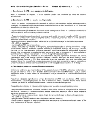 Nota Fiscal de Serviços Eletrônica– NFS-e                   Versão do Manual: 5.1               pág. 86

 Cancelamento de NFS-e após o pagamento do Imposto

Após o pagamento do Imposto, a NFS-e somente poderá ser cancelada por meio de processo
administrativo.

a) Cancelamento de NFS-e: o serviço não foi prestado

Caso o ISS já tenha sido recolhido pelo prestador de serviços, mas não tenha ocorrido a efetiva prestação
do serviço, o processo administrativo solicitando o cancelamento da NFS-e e a restituição do ISS deverá ser
autuado com os seguintes documentos:

Os pedidos de restituição de tributos mobiliários devem ser dirigidos ao Diretor da Divisão de Fiscalização do
Setor de Serviços, anexando os seguintes documentos:

- Requerimento do interessado, constando o nome ou razão social, número de inscrição no CCM, número de
inscrição no CNPJ ou CPF, endereço completo, telefone para contato, exposição clara do pedido e todos os
elementos necessários à sua prova;
- Atos constitutivos da pessoa jurídica e ata de eleição do representante legal ou documento equivalente;
- RG e CPF do signatário;
- Identificação da NFS-e a ser cancelada;
- Caso a restituição seja referente ao ISS próprio, apresentar declaração de terceiro (tomador do serviço)
que autorize o prestador do serviço a pleitear a restituição, nos termos do artigo 166 do Código Tributário
Nacional – CTN. Esta declaração deverá ser assinada, com firma reconhecida pelo tomador do serviço
pessoa física ou, caso seja pessoa jurídica, pelo representante legal ou procurador, e vir acompanhada do
contrato social ou estatuto onde constem os poderes do signatário da declaração;
- Caso a declaração seja referente ao ISS responsável tributário, apresentar declaração de terceiro
(prestador do serviço) que autorize o tomador do serviço a pleitear a restituição, nos termos do artigo 166 do
Código Tributário Nacional – CTN. Esta declaração deverá ser assinada, com firma reconhecida pelo
prestador do serviço pessoa física ou, caso seja pessoa jurídica, pelo representante legal ou procurador, e
vir acompanhada do contrato social ou estatuto onde constem os poderes do signatário da declaração.

b) Cancelamento de NFS-e: emitida com dados incorretos

Inicialmente lembramos que na emissão da NFS-e, ao se indicar um nº de CNPJ referente a um tomador de
serviço com inscrição ativa na base de dados do Cadastro de Contribuintes Mobiliários – CCM, o sistema
não permite alterar os dados na NFS-e. Portanto nesta situação não há que se falar em cancelamento de
NFS-e.

Ressalvado o disposto, o prestador de serviços deverá emitir uma NFS-e em substituição à NFS-e emitida
incorretamente. A substituição poderá ser feita no sistema da NFS-e, conforme descrito neste Manual.
Observar que a data de emissão deverá observar a data da ocorrência do fato gerador.

Aos pedidos de restituição de tributos mobiliários devem ser anexados os seguintes documentos:

- Requerimento do interessado, constando o nome ou razão social, número de inscrição no CCM, número de
inscrição no CNPJ ou CPF, endereço completo, telefone para contato, exposição clara do pedido e todos os
elementos necessários à sua prova;
- Atos constitutivos da pessoa jurídica e ata de eleição do representante legal ou documento equivalente;
- RG e CPF do signatário;
- Relação da NFS-e a ser cancelada bem como da NFS-e que a substituiu;
- Sendo o caso, o prestador de serviços poderá solicitar a apropriação do pagamento efetuado para a NFS-e
a ser cancelada na NFS-e que a substituiu.
 