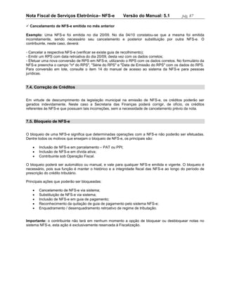 Nota Fiscal de Serviços Eletrônica– NFS-e               Versão do Manual: 5.1              pág. 87

 Cancelamento de NFS-e emitida no mês anterior

Exemplo: Uma NFS-e foi emitida no dia 20/09. No dia 04/10 constatou-se que a mesma foi emitida
incorretamente, sendo necessário seu cancelamento e posterior substituição por outra NFS-e. O
contribuinte, neste caso, deverá:

- Cancelar a respectiva NFS-e (verificar se existe guia de recolhimento);
- Emitir um RPS com data retroativa do dia 20/09, desta vez com os dados corretos;
- Efetuar uma nova conversão de RPS em NFS-e, utilizando o RPS com os dados corretos. No formulário da
NFS-e preencha o campo "nº do RPS", "Série do RPS" e "Data de Emissão do RPS" com os dados do RPS.
Para conversão em lote, consulte o item 14 do manual de acesso ao sistema da NFS-e para pessoas
jurídicas.


7.4. Correção de Créditos


Em virtude de descumprimento da legislação municipal na emissão de NFS-e, os créditos poderão ser
gerados indevidamente. Neste caso a Secretaria das Finanças poderá corrigir, de ofício, os créditos
referentes às NFS-e que possuam tais incorreções, sem a necessidade de cancelamento prévio da nota.


7.5. Bloqueio de NFS-e


O bloqueio de uma NFS-e significa que determinadas operações com a NFS-e não poderão ser efetuadas.
Dentre todos os motivos que ensejam o bloqueio de NFS-e, os principais são:

      Inclusão de NFS-e em parcelamento – PAT ou PPI;
      Inclusão de NFS-e em dívida ativa;
      Contribuinte sob Operação Fiscal.

O bloqueio poderá ser automático ou manual, e vale para qualquer NFS-e emitida e vigente. O bloqueio é
necessário, pois sua função é manter o histórico e a integridade fiscal das NFS-e ao longo do período de
prescrição do crédito tributário.

Principais ações que poderão ser bloqueadas:

      Cancelamento de NFS-e via sistema;
      Substituição de NFS-e via sistema;
      Inclusão de NFS-e em guia de pagamento;
      Reconhecimento da quitação de guia de pagamento pelo sistema NFS-e;
      Enquadramento / desenquadramento retroativo de regime de tributação.


Importante: o contribuinte não terá em nenhum momento a opção de bloquear ou desbloquear notas no
sistema NFS-e, esta ação é exclusivamente reservada à Fiscalização.
 