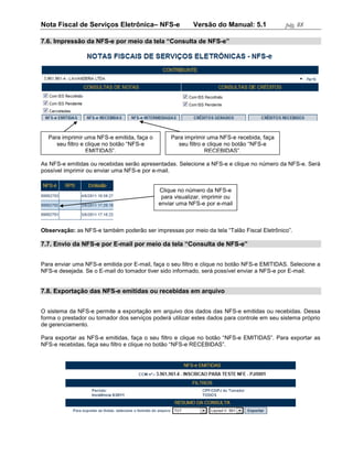 Nota Fiscal de Serviços Eletrônica– NFS-e                Versão do Manual: 5.1              pág. 88

7.6. Impressão da NFS-e por meio da tela “Consulta de NFS-e”




  Para imprimir uma NFS-e emitida, faça o        Para imprimir uma NFS-e recebida, faça
     seu filtro e clique no botão “NFS-e           seu filtro e clique no botão “NFS-e
                  EMITIDAS”.                                   RECEBIDAS”.

As NFS-e emitidas ou recebidas serão apresentadas. Selecione a NFS-e e clique no número da NFS-e. Será
possível imprimir ou enviar uma NFS-e por e-mail.


                                            Clique no número da NFS-e
                                             para visualizar, imprimir ou
                                            enviar uma NFS-e por e-mail



Observação: as NFS-e também poderão ser impressas por meio da tela “Talão Fiscal Eletrônico”.

7.7. Envio da NFS-e por E-mail por meio da tela “Consulta de NFS-e”


Para enviar uma NFS-e emitida por E-mail, faça o seu filtro e clique no botão NFS-e EMITIDAS. Selecione a
NFS-e desejada. Se o E-mail do tomador tiver sido informado, será possível enviar a NFS-e por E-mail.


7.8. Exportação das NFS-e emitidas ou recebidas em arquivo


O sistema da NFS-e permite a exportação em arquivo dos dados das NFS-e emitidas ou recebidas. Dessa
forma o prestador ou tomador dos serviços poderá utilizar estes dados para controle em seu sistema próprio
de gerenciamento.

Para exportar as NFS-e emitidas, faça o seu filtro e clique no botão “NFS-e EMITIDAS”. Para exportar as
NFS-e recebidas, faça seu filtro e clique no botão “NFS-e RECEBIDAS”.
 