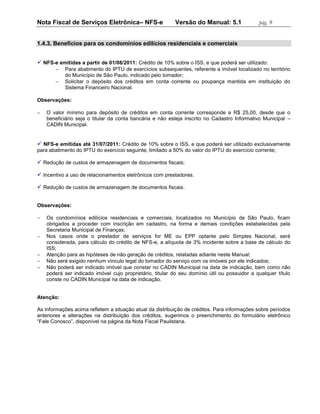 Nota Fiscal de Serviços Eletrônica– NFS-e                 Versão do Manual: 5.1               pág. 9


1.4.3. Benefícios para os condomínios edilícios residenciais e comerciais


 NFS-e emitidas a partir de 01/08/2011: Crédito de 10% sobre o ISS, e que poderá ser utilizado:
          Para abatimento do IPTU de exercícios subsequentes, referente a imóvel localizado no território
           do Município de São Paulo, indicado pelo tomador;
          Solicitar o depósito dos créditos em conta corrente ou poupança mantida em instituição do
           Sistema Financeiro Nacional.

Observações:

   O valor mínimo para depósito de créditos em conta corrente corresponde a R$ 25,00, desde que o
    beneficiário seja o titular da conta bancária e não esteja inscrito no Cadastro Informativo Municipal –
    CADIN Municipal.


 NFS-e emitidas até 31/07/2011: Crédito de 10% sobre o ISS, e que poderá ser utilizado exclusivamente
para abatimento do IPTU do exercício seguinte, limitado a 50% do valor do IPTU do exercício corrente;

 Redução de custos de armazenagem de documentos fiscais;

 Incentivo a uso de relacionamentos eletrônicos com prestadores.

 Redução de custos de armazenagem de documentos fiscais.


Observações:

   Os condomínios edilícios residenciais e comerciais, localizados no Município de São Paulo, ficam
    obrigados a proceder com inscrição em cadastro, na forma e demais condições estabelecidas pela
    Secretaria Municipal de Finanças;
   Nos casos onde o prestador de serviços for ME ou EPP optante pelo Simples Nacional, será
    considerada, para cálculo do crédito de NFS-e, a alíquota de 3% incidente sobre a base de cálculo do
    ISS;
   Atenção para as hipóteses de não geração de créditos, relatadas adiante neste Manual;
   Não será exigido nenhum vínculo legal do tomador do serviço com os imóveis por ele indicados;
   Não poderá ser indicado imóvel que constar no CADIN Municipal na data de indicação, bem como não
    poderá ser indicado imóvel cujo proprietário, titular do seu domínio útil ou possuidor a qualquer título
    conste no CADIN Municipal na data de indicação.


Atenção:

As informações acima refletem a situação atual da distribuição de créditos. Para informações sobre períodos
anteriores e alterações na distribuição dos créditos, sugerimos o preenchimento do formulário eletrônico
“Fale Conosco”, disponível na página da Nota Fiscal Paulistana.
 