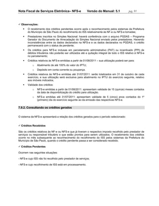 Nota Fiscal de Serviços Eletrônica– NFS-e                  Versão do Manual: 5.1               pág. 91



 Observações:
       O recebimento dos créditos pendentes ocorre após o reconhecimento pelos sistemas da Prefeitura
        do Município de São Paulo do recolhimento do ISS relativamente às NF-e ou NFS-e tomadas;
       Prestadores inscritos no Simples Nacional: haverá conferência com o arquivo PGDAS – Programa
        Gerador do Documento de Arrecadação do Simples Nacional enviado pelos prestadores. Havendo
        inconsistências entre os dados declarados na NFS-e e os dados declarados no PGDAS, o crédito
        permanecerá com o status de pendente;
       Os créditos para NFS-e inclusas em parcelamento administrativo (PAT) ou incentivado (PPI) de
        débitos tributários não poderão ser utilizados até a quitação integral de todo o ISS relativo à NFS-e
        no parcelamento;
       Créditos relativos às NFS-e emitidas a partir de 01/08/2011 – sua utilização poderá ser para:
            o   Abatimento de até 100% do valor do IPTU;
            o   Depósito em conta corrente ou poupança.
       Créditos relativos às NFS-e emitidas até 31/07/2011: serão totalizados em 31 de outubro de cada
        exercício, e sua utilização será exclusiva para abatimento no IPTU do exercício seguinte, relativo
        aos imóveis indicados;
       Validade dos créditos:
            o   NFS-e emitidas a partir de 01/08/2011: apresentam validade de 15 (quinze) meses contados
                da data de disponibilização do crédito para utilização.
            o   NFS-e emitidas até 31/07/2011: apresentam validade de 5 (cinco) anos contados do 1º
                (primeiro) dia do exercício seguinte ao da emissão das respectivas NFS-e.

7.9.2. Consultando os créditos gerados


O sistema da NFS-e apresentará a relação dos créditos gerados para o período selecionado:


 Créditos Recebidos

São os créditos relativos às NF-e ou NFS-e que já tiveram o respectivo imposto recolhido pelo prestador de
serviços ou responsável tributário e que estão prontos para serem utilizados. O recebimento dos créditos
ocorre no mês subsequente ao reconhecimento do recolhimento do ISS pelos sistemas da Prefeitura do
Município de São Paulo, quando o crédito pendente passa a ser considerado recebido.

 Créditos Pendentes

Ocorrem nas seguintes situações:

- NFS-e cujo ISS não foi recolhido pelo prestador de serviços;

- NFS-e cujo recolhimento de ISS está em processamento.
 