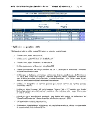 Nota Fiscal de Serviços Eletrônica– NFS-e                Versão do Manual: 5.1              pág. 92




 Hipóteses de não geração do crédito

Não haverá geração de crédito para as NFS-e com as seguintes características:

      Emitidas com a opção “Isento/Imune”;

      Emitidas com a opção “Tributado fora de São Paulo”;

      Emitidas com a opção “Suspenso / Decisão Judicial”;

      Emitidas para pessoas jurídicas, sem retenção do ISS;

      Emitidas por Prestador de Serviços emitente da DIF – Declaração de Instituições Financeiras,
       conforme Regulamento do ISS;

      Emitidas para os órgãos da administração pública direta da União, dos Estados e do Município de
       São Paulo, bem como suas autarquias, fundações, empresas públicas, sociedades de economia
       mista e demais entidades controladas direta ou indiretamente pela União, pelos Estados ou pelo
       Município, exceto as instituições financeiras e assemelhadas;

      Emitidas por delegatários de serviços públicos que prestam serviços de registros públicos,
       cartorários e notariais;

      Emitidas por Micro Empresa – ME ou Empresa de Pequeno Porte – EPP optantes pelo Simples
       Nacional que utilizam a receita bruta total recebida no mês - regime de caixa - para a determinação
       da base de cálculo;

      Emitidas por Micro empreendedor Individual - MEI optante pelo Sistema de Recolhimento em
       Valores Fixos Mensais dos Tributos abrangidos pelo Simples Nacional – SIMEI;

      CPF do tomador inválido ou não informado;

      Os tomadores de serviços cuja atividade não seja passível da geração de créditos, ou dispensados
       da obrigatoriedade de emissão de NFS-e.
 