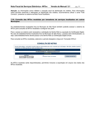 Nota Fiscal de Serviços Eletrônica– NFS-e                Versão do Manual: 5.1              pág. 93

Atenção: as informações acima refletem a situação atual da distribuição de créditos. Para informações
sobre períodos anteriores e alterações na distribuição dos créditos, recomendamos utilizar o canal “Fale
Conosco”, presente no sistema da Nota Fiscal Paulistana.


7.10. Consulta das NFS-e recebidas por tomadores de serviços localizados em outros
Municípios


Os estabelecimentos localizados fora do Município de São Paulo também poderão acessar o sistema da
NFS-e para consultar as NFS-e recebidas e configurar seu perfil.

Para o acesso ao sistema será necessária a solicitação da Senha Web ou aquisição de Certificação Digital.
No caso de estabelecimentos localizados fora do Município de São Paulo, o acesso será individualizado, ou
seja, cada estabelecimento deverá possuir uma Senha Web ou Certificação Digital únicas.

Para consultar as NFS-e recebidas, selecione o período desejado e clique em “Consultar NFS-e”.




As NFS-e recebidas serão disponibilizadas, permitindo inclusive a exportação em arquivo dos dados das
NFS-e recebidas.
 
