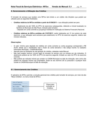 Nota Fiscal de Serviços Eletrônica– NFS-e                 Versão do Manual: 5.1               pág. 94

8. Gerenciamento e Utilização dos Créditos


O tomador de serviços que receber uma NFS-e terá direito a um crédito não tributário que poderá ser
utilizado para as seguintes finalidades:

   Créditos relativos às NFS-e emitidas a partir de 01/08/2011 – sua utilização poderá ser para:

       - Abatimento de até 100% do IPTU de exercícios subsequentes, referente a imóvel localizado no
       território do Município de São Paulo, indicado pelo tomador;
       - Depósito em conta corrente ou poupança mantida em instituição do Sistema Financeiro Nacional.

   Créditos relativos às NFS-e emitidas até 31/07/2011: serão totalizados em 31 de outubro de cada
    exercício, e sua utilização será exclusiva para abatimento no IPTU do exercício seguinte, relativo aos
    imóveis indicados.


Observações:

   O valor mínimo para depósito de créditos em conta corrente ou conta poupança corresponde a R$
    25,00, desde que o beneficiário seja o titular da conta bancária e não esteja inscrito no Cadastro
    Informativo Municipal – CADIN Municipal;
   Atenção para as hipóteses de não geração de créditos, relatadas neste Manual;
   Não será exigido nenhum vínculo legal do tomador do serviço com os imóveis por ele indicados. O
    abatimento poderá ser de 100% do IPTU do exercício seguinte, limitado ao valor do IPTU do exercício
    corrente;
   Não poderá ser indicado imóvel que constar no CADIN Municipal na data de indicação, bem como não
    poderá ser indicado imóvel cujo proprietário, titular do seu domínio útil ou possuidor a qualquer título
    conste no CADIN Municipal na data de indicação.



8.1. Gerenciamento dos Créditos


O aplicativo da NFS-e permite a consulta gerencial dos créditos pelo tomador de serviços, por meio da aba
“Meus Créditos”, no menu inicial da NFS-e.



                                                  Clique para
                                                  consultar os
                                                   Créditos.
 