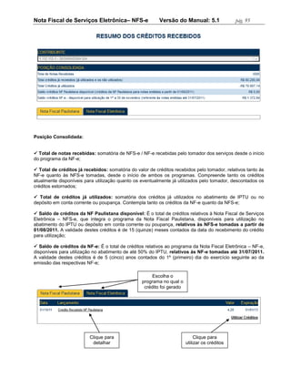 Nota Fiscal de Serviços Eletrônica– NFS-e                 Versão do Manual: 5.1                pág. 95




Posição Consolidada:


 Total de notas recebidas: somatória de NFS-e / NF-e recebidas pelo tomador dos serviços desde o início
do programa da NF-e;

 Total de créditos já recebidos: somatória do valor de créditos recebidos pelo tomador, relativos tanto às
NF-e quanto às NFS-e tomadas, desde o início de ambos os programas. Compreende tanto os créditos
atualmente disponíveis para utilização quanto os eventualmente já utilizados pelo tomador, descontados os
créditos estornados;

 Total de créditos já utilizados: somatória dos créditos já utilizados no abatimento de IPTU ou no
depósito em conta corrente ou poupança. Contempla tanto os créditos da NF-e quanto da NFS-e;

 Saldo de créditos da NF Paulistana disponível: É o total de créditos relativos à Nota Fiscal de Serviços
Eletrônica – NFS-e, que integra o programa da Nota Fiscal Paulistana, disponíveis para utilização no
abatimento do IPTU ou depósito em conta corrente ou poupança, relativos às NFS-e tomadas a partir de
01/08/2011. A validade destes créditos é de 15 (quinze) meses contados da data do recebimento do crédito
para utilização;

 Saldo de créditos da NF-e: É o total de créditos relativos ao programa da Nota Fiscal Eletrônica – NF-e,
disponíveis para utilização no abatimento de até 50% do IPTU, relativos às NF-e tomadas até 31/07/2011.
A validade destes créditos é de 5 (cinco) anos contados do 1º (primeiro) dia do exercício seguinte ao da
emissão das respectivas NF-e;

                                                       Escolha o
                                                  programa no qual o
                                                   crédito foi gerado




                          Clique para                                        Clique para
                           detalhar                                     utilizar os créditos
 
